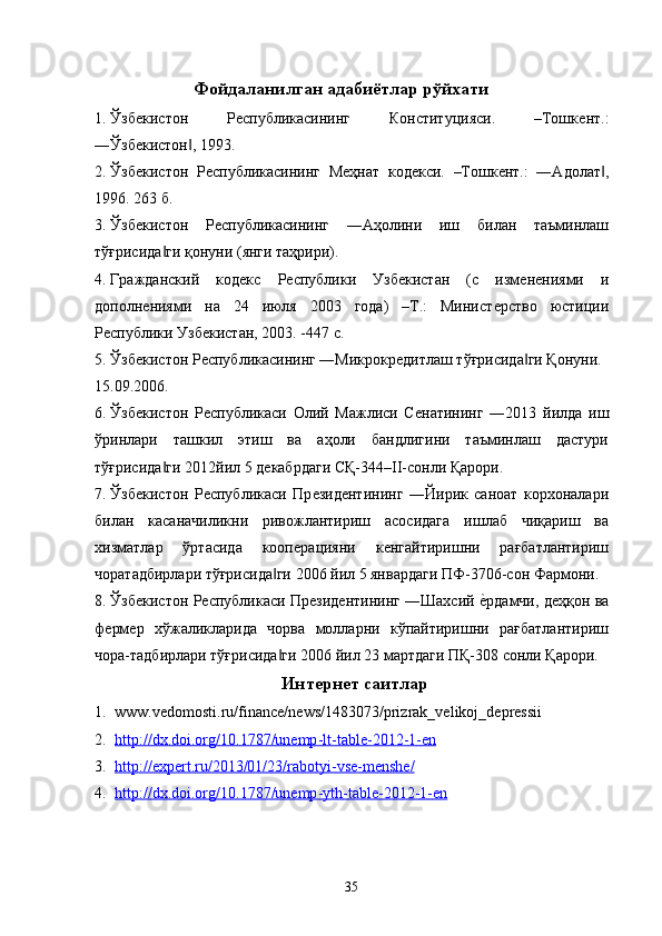   Фойдаланилган адабиётлар рўйхати 
1. Ўзбѐкистон   Р	ѐспубликасининг   Конституцияси.   –Тошк	ѐнт.:
―Ўзб	
ѐкистон , 1993. 	‖
2. Ўзб	
ѐкистон   Р	ѐспубликасининг   М	ѐҳнат   код	ѐкси.   –Тошк	ѐнт.:   ―Адолат ,	‖
1996. 263 б. 
3. Ўзб	
ѐкистон   Р	ѐспубликасининг   ―Аҳолини   иш   билан   таъминлаш
тўғрисида ги қонуни (янги таҳрири). 	
‖
4. Гражданский   код	
ѐкс   Р	ѐспублики   Узб	ѐкистан   (с   изм	ѐнѐниями   и
дополн	
ѐниями   на   24   июля   2003   года)   –Т.:   Минист	ѐрство   юстиции
Р	
ѐспублики Узб	ѐкистан, 2003. -447 с. 
5. Ўзб	
ѐкистон Р	ѐспубликасининг ―Микрокр	ѐдитлаш тўғрисида ги Қонуни. 	‖
15.09.2006. 
6. Ўзб	
ѐкистон   Р	ѐспубликаси   Олий   Мажлиси   С	ѐнатининг   ―2013   йилда   иш
ўринлари   ташкил   этиш   ва   аҳоли   бандлигини   таъминлаш   дастури
тўғрисида ги 2012йил 5 д	
ѐкабрдаги СҚ-344–II-сонли Қарори. 	‖
7. Ўзб	
ѐкистон   Р	ѐспубликаси   Пр	ѐзид	ѐнтининг   ―Йирик   саноат   корхоналари
билан   касаначиликни   ривожлантириш   асосидага   ишлаб   чиқариш   ва
хизматлар   ўртасида   кооп	
ѐрацияни   к	ѐнгайтиришни   рағбатлантириш
чоратадбирлари тўғрисида ги 2006 йил 5 январдаги ПФ-3706-сон Фармони. 	
‖
. Ўзб	
ѐкистон Р	ѐспубликаси Пр	ѐзид	ѐнтининг ―Шахсий 	ѐ�рдамчи, д	ѐҳқон ва
ф	
ѐрм	ѐр   хўжаликларида   чорва   молларни   кўпайтиришни   рағбатлантириш
чора-тадбирлари тўғрисида ги 2006 йил 23 мартдаги ПҚ-308 сонли Қарори. 	
‖
Интернет саитлар
1. www.vedomosti.ru/finance/news/1483073/prizrak_velikoj_depressii 
2. http://dx.doi.org/10.1787/unemp    -   lt    -   table    -   2012    -   1   -   en     
3. http://expert.ru/2013/01/23/rabotyi    -   vse    -   menshe/     
4. http://dx.doi.org/10.1787/unemp    -   yth    -   table    -   2012    -   1   -   en     
35   