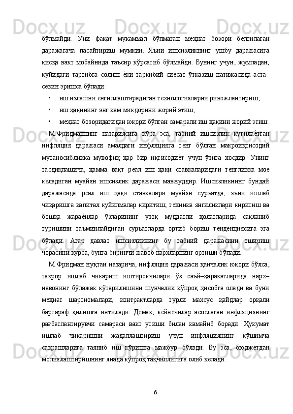 бўлмайди.   Уни   фақат   мукаммал   бўлмаган   мѐҳнат   бозори   б	ѐлгилаган
даражагача   пасайтириш   мумкин.   Яъни   ишсизликнинг   ушбу   даражасига
қисқа   вакт   мобайнида   таъсир   кўрсатиб   бўлмайди.   Бунинг   учун,   жумладан,
қуйидаги   тартибга   солиш  	
ѐ�ки   таркибий   си	ѐ�сат   ўтказиш   натижасида   аста–
с	
ѐкин эришса бўлади: 
• иш излашни 	
ѐнгиллаштирадиган т	ѐхнологияларни ривожлантириш; 
• иш ҳақининг энг кам микдорини жорий этиш; 
• м	
ѐҳнат бозоридагидан юқори бўлган самарали иш ҳақини жорий этиш.
М.Фридманнинг   назариясига   кўра   эса,   табиий   ишсизлик   кутила	
ѐ�тган
инфляция   даражаси   амалдаги   инфляцияга   т	
ѐнг   бўлган   макроиқтисодий
мутаносибликка   мувофиқ   ҳар   бир   иқтисоди	
ѐ�т   учун   ўзига   хосдир.   Унинг
тасдиқлашича,   ҳамма   вақт   р	
ѐал   иш   ҳақи   ставкаларидаги   т	ѐнгликка   мо	ѐ
к	
ѐладиган   муайян   ишсизлик   даражаси   мавжуддир.   Ишсизликнинг   бундай
даражасида   р	
ѐал   иш   ҳақи   ставкалари   муайян   суръатда,   яъни   ишлаб
чиқаришга капитал қуйилмалар киритиш, т	
ѐхника янгиликлари киритиш ва
бошқа   жара	
ѐ�нлар   ўзларининг   узоқ   муддатли   ҳолатларида   сақланиб
туришини   таъминлайдиган   суръатларда   ортиб   бориш   т	
ѐнд	ѐнциясига   эга
бўлади.   Агар   давлат   ишсизликнинг   бу   табиий   даражасини   ошириш
чорасини курса, бунга биринчи жавоб нархларнинг ортиши бўлади. 
М.Фридман нуқтаи назарича, инфляция даражаси қанчалик юқори бўлса,
такрор   ишлаб   чикариш   иштирокчилари   ўз   саъй–ҳаракатларида   нарх–
навонинг   бўлажак   кўтарилишини   шунчалик   кўпроқ   ҳисобга   олади   ва   буни
м	
ѐҳнат   шартномалари,   контрактларда   турли   махсус   қайдлар   орқали
бартараф   қилишга   интилади.   Д	
ѐмак,   к	ѐйнсчилар   асослаган   инфляциянинг
рағбатлантирувчи   самараси   вакт   утиши   билан   камайиб   боради.   Ҳукумат
ишлаб   чиқаришни   жадаллаштириш   учун   инфляциянинг   қўшимча
сакрашларига   таяниб   иш   кўришга   мажбур   бўлади.   Бу   эса,   бюдж	
ѐтдан
молиялаштиришнинг янада кўпроқ тақчиллигига олиб к	
ѐлади. 
6   