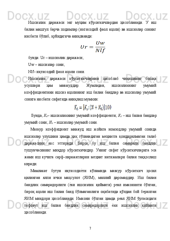 Ишсизлик   даражаси   энг   муҳим   кўрсаткичлардан   ҳисобланади.   У   иш
билан машгул барча ходимлар (иктисодий фаол аҳоли) ва ишсизлар сонинг
нисбати бўлиб, қуйидагича аниқланади: 
 
бунда: Ur – ишсизлик даражаси; 
Uw – ишсизлар сони; 
Nlf– иқтисодий фаол аҳоли сони. 
Ишсизлик   даражаси   кўрсаткичларини   ҳисоблаб   чиқишнинг   бошқа
усуллари   ҳам   мавжуддир.   Жумладан,   ишсизликнинг   умумий
коэффициѐнтини  ишсиз  аҳолининг  иш  билан  бандлар   ва  ишсизлар  умумий
сонига нисбати сифатида аниқлаш мумкин: 
 
 Бунда,  К
6 –  ишсизликнинг умумий коэффици	
ѐнти;  К
3  –  иш билан бандлар 
умумий сони;  Н
6  –  ишсизлар умумий сони. 
Мазкур   коэффици	
ѐнт   мавжуд   иш   жойига   номзодлар   умумий   сонида
ишсизлар   улушини   ҳамда   ҳақ   тўланадиган   м	
ѐҳнатга   қондирилмаган   талаб
даражасини   акс   эттиради.   Бироқ   бу   иш   билан   самарали   бандлик
тушунчасининг   миқдор   кўрсаткичидир.   Унинг   сифат   кўрсаткичларига   эса
жами   иш   кучига   сарф–харажатларни   м	
ѐҳнат   натижалари   билан   таққослаш
киради. 
Мамлакат   бутун   иқтисоди	
ѐ�ти   кўламида   мазкур   кўрсаткич   ҳосил
қилинган   ялпи   ички   маҳсулот   (ЯИМ),   миллий   даромаддир.   Иш   билан
бандлик   самарадорлиги   (	
ѐ�ки   ишсизлик   қиймати)   р	ѐал   имконияти   бўлган,
бироқ   аҳоли   иш   билан   банд   бўлмаганлиги   оқибатида   қўлдан   бой   б	
ѐрилган
ЯИМ   миқдори   ҳисобланади.   Имкони   бўлган   ҳамда   р	
ѐал   ЯИМ   ўртасидаги
тафовут   иш   билан   бандлик   самарадорлиги  	
ѐ�ки   ишсизлик   қиймати
ҳисобланади. 
7   