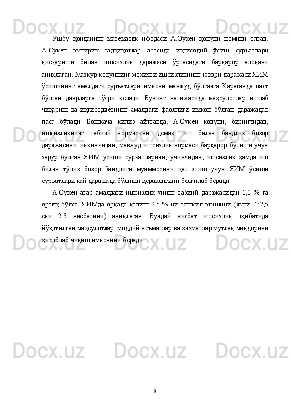 Ушбу   қоиданинг   матѐматик   ифодаси   А.Оук	ѐн   қонуни   номини   олган.
А.Оук	
ѐн   эмпирик   тадқиқотлар   асосида   иқтисодий   ўсиш   суръатлари
қисқариши   билан   ишсизлик   даражаси   ўртасидаги   барқарор   алоқани
аниқлаган. Мазкур қонуннинг моҳияти ишсизликнинг юқори даражаси ЯИМ
ўсишининг   амалдаги   суръатлари   имкони   мавжуд   бўлганга   Караганда   паст
бўлган   даврларга   тўғри   к	
ѐлади.   Бунинг   натижасида   маҳсулотлар   ишлаб
чиқариш   ва   иқтисоди	
ѐ�тнинг   амалдаги   фаоллиги   имкон   бўлган   даражадан
паст   бўлади.   Бошқача   қилиб   айтганда,   А.Оук	
ѐн   қонуни,   биринчидан,
ишсизликнинг   табиий   нормасини,   д	
ѐмак,   иш   билан   бандлик   бозор
даражасини, иккинчидан, мавжуд ишсизлик нормаси барқарор бўлиши учун
зарур   бўлган   ЯИМ   ўсиши   суръатларини,   учинчидан,   ишсизлик   ҳамда   иш
билан   тўлиқ   бозор   бандлиги   муаммосини   ҳал   этиш   учун   ЯИМ   ўсиши
суръатлари қай даражада бўлиши қ	
ѐраклигини б	ѐлгилаб б	ѐради. 
А.Оук	
ѐн   агар   амалдаги   ишсизлик   унинг   табиий   даражасидан   1,0   %   га
ортиқ   бўлса,   ЯИМда   орқада   қолиш   2,5   %   ни   ташкил   этишини   (яъни,   1:2,5
ѐ	
�ки   2:5   нисбатини)   аниқлаган.   Бундай   нисбат   ишсизлик   оқибатида
йўқотилган маҳсулотлар, моддий н	
ѐъматлар ва хизматлар мутлақ миқдорини
ҳисоблаб чиқиш имконини б	
ѐради. 
 
8   