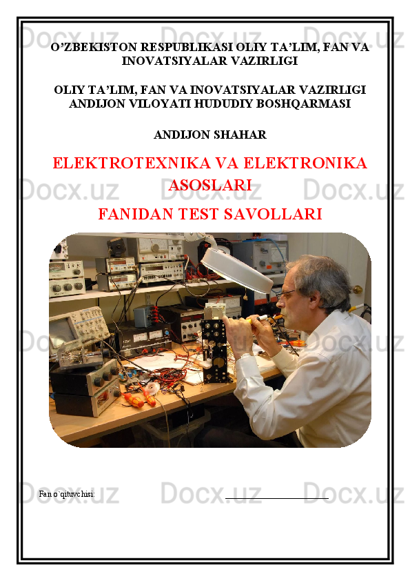O’ZBEKISTON RESPUBLIKASI OLIY TA’LIM, FAN VA
INOVATSIYALAR VAZIRLIGI
OLIY TA’LIM, FAN VA INOVATSIYALAR VAZIRLIGI
ANDIJON VILOYATI HUDUDIY BOSHQARMASI
ANDIJON SHAHAR
ELEKTROTEXNIKA VA ELEKTRONIKA
ASOSLARI
FANIDAN TEST SAVOLLARI 
Fan o`qituvchisi:                                                               _________________________