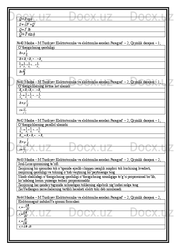 Q=P⋅tgϕ	
S=√P2+Q2	
Q=	I2Rt	
Q=	P⋅sin	ϕ№40 Manba – M.Turdiyev.Elektrotexnika va elektronika asoslari.Paragraf  – 2; Qiyinlik darajasi – 1;
O‘tkazgichning qarshiligi	
R=ρl
S	
R=R1+R2+...+Rn	1
R=1
R1+1
R2+...+1
Rn	
R=Q
It
№41 Manba – M.Turdiyev.Elektrotexnika va elektronika asoslari.Paragraf  – 2; Qiyinlik darajasi – 1;
O‘tkazgichlarning ketma ket ulanish	
Rkk=R1+R2+...+Rn	
1
Rkk=1
R1+1
R2+...+1
Rn	
R=ρl
S	
R=	Q
I2t
№42 Manba – M.Turdiyev.Elektrotexnika va elektronika asoslari.Paragraf  – 2; Qiyinlik darajasi – 1;
O‘tkazgichlarning parallel ulanishi	
1
Rпар=1
R1+1
R2+...+1
Rn	
Rпар=R1+R2+...+Rn	
R=	ρl
S	
R=	Q
I2t
№43 Manba – M.Turdiyev.Elektrotexnika va elektronika asoslari.Paragraf  – 2; Qiyinlik darajasi – 2;
Joul-Lens qonunining ta’rifi
Zanjirning bir qismidan tok o‘tganida ajralib chiqqan issiqlik miqdori tok kuchining kvadrati, 
zanjirning qarshiligi va tokning o‘tish vaqtining ko‘paytmasiga teng
Slindr shaklidagi o‘tkazgichning qarshiligi o‘tkazgichning uzunligiga to‘g‘ri proporsional bo‘lib, 
ko‘ndalang kesim yuzasiga teskari proporsionaldir
Zanjirning har qanday tugunida uchrashgan toklarning algebrik yig‘indisi nolga teng
ZarYadlangan zarrachalarning tartibli harakati elektr toki deb nomlanadi
№44 Manba – M.Turdiyev.Elektrotexnika va elektronika asoslari.Paragraf  – 2; Qiyinlik darajasi – 2;
Elektromagnit induksiYa qonuni formulasi	
εi=−ΔΦ
Δt	
εi=ΔΦ
Δt	
εi=	Δt
ΔΦ	
εi=ΔΦ	⋅Δt 