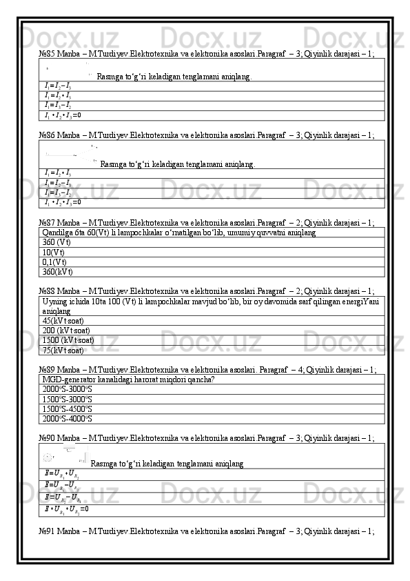 №85  Manba  –  M . Turdiyev . Elektrotexnika   va   elektronika   asoslari . Paragraf  –  3 ; Qiyinlik darajasi – 1;
Rasmga to‘g‘ri keladigan tenglamani aniqlang.I1=I2−I3	
I1=I2+I3	
I1=I3−I2	
I1+I2+I3=0
№86  Manba  –  M . Turdiyev . Elektrotexnika   va   elektronika   asoslari . Paragraf  –  3 ; Qiyinlik darajasi – 1;
Rasmga to‘g‘ri keladigan tenglamani aniqlang.	
I1=I2+I3	
I1=I2−I3	
I1=I3−I2	
I1+I2+I3=0
№87  Manba  –  M . Turdiyev . Elektrotexnika   va   elektronika   asoslari . Paragraf  –  2 ; Qiyinlik darajasi – 1;
Qandilga 6ta 60(Vt) li lampochkalar o‘rnatilgan bo‘lib, umumiy quvvatni aniqlang
360 (Vt)
10(Vt)
0,1(Vt)
360(kVt)
№88  Manba  –  M . Turdiyev . Elektrotexnika   va   elektronika   asoslari . Paragraf  –  2 ; Qiyinlik darajasi – 1;
Uyning ichida 10ta 100 (Vt) li lampochkalar mavjud bo‘lib, bir oy davomida sarf qilingan energiYani
aniqlang
45(kVt∙soat)
200 (kVt∙soat)
1500 (kVt∙soat)
75(kVt∙soat)
№89  Manba  –  M . Turdiyev . Elektrotexnika   va   elektronika   asoslari .  Paragraf  –  4 ; Qiyinlik darajasi – 1;
MGD-generator kanalidagi harorat miqdori qancha?
2000 0
S-3000 0
S
1500 0
S-3000 0
S
1500 0
S-4500 0
S
2000 0
S-4000 0
S
№90  Manba  –  M . Turdiyev . Elektrotexnika   va   elektronika   asoslari . Paragraf  –  3 ; Qiyinlik darajasi – 1;
Rasmga to‘g‘ri keladigan tenglamani aniqlang	
E=UR1+UR2	
E=UR1−UR2	
E=UR2−UR1	
E+UR1+UR2=0
№91  Manba  –  M . Turdiyev . Elektrotexnika   va   elektronika   asoslari . Paragraf  –  3 ; Qiyinlik darajasi – 1; 