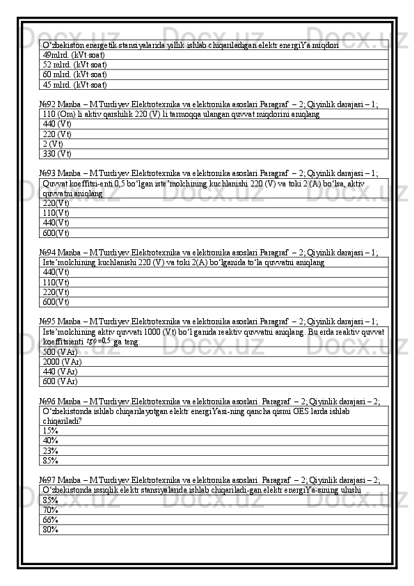 O‘zbekiston energetik stansiyalarida yillik ishlab chiqariladigan elektr energiYa miqdori
49mlrd. (kVt∙soat)
52 mlrd. (kVt∙soat)
60 mlrd. (kVt∙soat)
45 mlrd. (kVt∙soat)
№92  Manba  –  M . Turdiyev . Elektrotexnika   va   elektronika   asoslari . Paragraf  –  2 ; Qiyinlik darajasi – 1;
110 (Om) li aktiv qarshilik 220 (V) li tarmoqqa ulangan quvvat miqdorini aniqlang
440 (Vt)
220 (Vt)
2 (Vt)
330 (Vt)
№93  Manba  –  M . Turdiyev . Elektrotexnika   va   elektronika   asoslari . Paragraf  –  2 ; Qiyinlik darajasi – 1;
Quvvat koeffitsi-enti 0,5 bo‘lgan iste’molchining kuchlanishi 220 (V) va toki 2 (A) bo‘lsa, aktiv 
quvvatni aniqlang
220(Vt)
110(Vt)
440(Vt)
600(Vt)
№94  Manba  –  M . Turdiyev . Elektrotexnika   va   elektronika   asoslari . Paragraf  –  2 ; Qiyinlik darajasi – 1;
Iste’molchining kuchlanishi 220 (V) va toki 2(A) bo‘lganida to‘la quvvatni aniqlang
440(Vt)
110(Vt)
220(Vt)
600(Vt)
№95  Manba  –  M . Turdiyev . Elektrotexnika   va   elektronika   asoslari . Paragraf  –  2 ; Qiyinlik darajasi – 1;
Iste’molchining aktiv quvvati 1000 (Vt) bo‘l ganida reaktiv quvvatni aniqlang. Bu erda reaktiv quvvat
koeffitsienti tgϕ=0,5  ga teng.
500 ( VAr)
2000  ( VAr)
440  ( VAr)
600  ( VAr)
№96  Manba  –  M . Turdiyev . Elektrotexnika   va   elektronika   asoslari .  Paragraf  –  2 ; Qiyinlik darajasi –  2 ;
O‘zbekistonda ishlab chiqarilayotgan elektr energiYasi - ning qancha qismi GES larda ishlab 
chiqariladi?
15%
40%
23%
85%
№97  Manba  –  M . Turdiyev . Elektrotexnika   va   elektronika   asoslari .  Paragraf  –  2 ; Qiyinlik darajasi –  2 ;
O‘zbekistonda issiqlik elektr stansiyalarida ishlab chiqariladi-gan elektr energiYa-sining ulushi
85%
70%
66%
80% 
