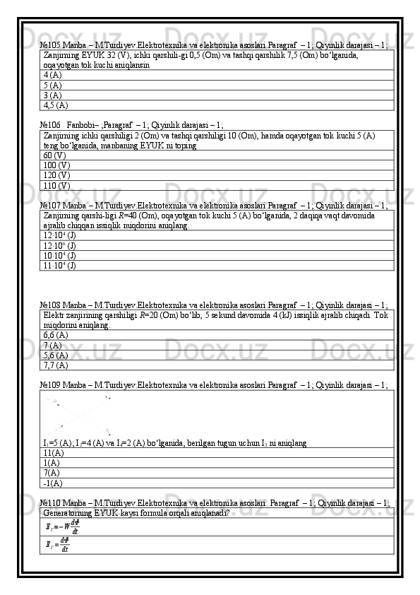 №105  Manba  –  M . Turdiyev . Elektrotexnika   va   elektronika   asoslari . Paragraf  – 1; Qiyinlik darajasi – 1;
Zanjirning EYUK 32 (V), ichki qarshili-gi 0,5 (Om) va tashqi qarshilik 7,5 (Om) bo‘lganida, 
oqayotgan tok kuchi aniqlansin
4 (A)
5 (A)
3 (A)
4,5 (A)
№106    Fanbobi– ;Paragraf  – 1; Qiyinlik darajasi – 1;
Zanjirning ichki qarshiligi 2 (Om) va tashqi qarshiligi 10 (Om), hamda oqayotgan tok kuchi 5 (A) 
teng bo‘lganida, manbaning EYUK ni toping
60 (V)
100 (V)
120 (V)
110 (V)
№107  Manba  –  M . Turdiyev . Elektrotexnika   va   elektronika   asoslari . Paragraf  – 1; Qiyinlik darajasi – 1;
Zanjirning   qarshi - ligi   R =40 ( Om ),  oqayotgan   tok   kuchi  5 ( A )  bo ‘ lganida , 2  daqiqa   vaqt   davomida  
ajralib   chiqqan   issiqlik   miqdorini   aniqlang .
12∙10 4
 (J)
12
∙10 6
 (J)
10
∙10 4
 (J)
11
∙10 4
 (J)
№108 Manba – M.Turdiyev.Elektrotexnika va elektronika asoslari.Paragraf  – 1; Qiyinlik darajasi – 1;
Elektr zanjirining qarshiligi  R =20 (Om) bo‘lib, 5 sekund davomida 4 (kJ) issiqlik ajralib chiqadi.  Tok 
miqdorini aniqlang.
6,6 (A)
7 (A)
5,6 (A)
7,7 (A)
№109 Manba – M.Turdiyev.Elektrotexnika va elektronika asoslari.Paragraf  – 1; Qiyinlik darajasi – 1;
I
1 =5 (A); I
2 =4 (A) va I
4 =2 (A) bo‘lganida, berilgan tugun uchun I
3  ni aniqlang
11(A)
1(A)
7(A)
-1(A)
№110 Manba – M.Turdiyev.Elektrotexnika va elektronika asoslari. Paragraf  – 1; Qiyinlik darajasi – 1;
Generatorning EYUK kaysi formula orqali aniqlanadi?	
EГ=−W	dФ
dt	
EГ=dФ
dt 