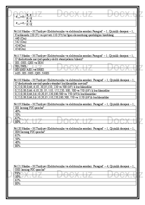 RЭКВ	=R2+R1⋅R3	
R1+R3	
RЭКВ	=R3+R1⋅R2	
R1+R2№116 Manba – M.Turdiyev.Elektrotexnika va elektronika asoslari.Paragraf  – 1; Qiyinlik darajasi – 1;
Kuchlanishi 220 (V) va quvvati 110 (Vt) bo‘lgan elementning qarshiligini hisoblang
440 (Om)
542 (Om)
424(Om)
454(Om)
№117 Manba – M.Turdiyev.Elektrotexnika va elektronika asoslari.Paragraf  – 1; Qiyinlik darajasi – 1;
O‘zbekistonda mavjud qanday elektr stansiyalarni bilasiz?
IES; GES; QES va IEM
IES; GES
IES;GES AES; va SHES
AES; IES; GES; QES; SHES
№118 Manba – M.Turdiyev.Elektrotexnika va elektronika asoslari. Paragraf  – 1; Qiyinlik darajasi – 1;
O‘zbekistonda mavjud qanday standart kuchlanishlar mavjud?
0,22;0,38;0,66; 6;10; 20;35;110; 220 va 500 (kV) li kuchlanishlar
0,22;0,38;0,66; 6;10;20; 35; 110; 152;220; 330; 500 va 750 (kV) li kuchlanishlar
0,22;0,38;0,66;3;6;10;20;35;220;330;500 va 750 (kV)li kuchlanishlar
0,22;0,38;0,66;3;6;10;20;35;110;220;330;500; 750 va 1150 (kV)li kuchlanishlar
№119 Manba – M.Turdiyev.Elektrotexnika va elektronika asoslari. Paragraf  – 1; Qiyinlik darajasi – 1;
IES larning FIK qancha?
40 %
50 %
62 %
80 %
№120 Manba – M.Turdiyev.Elektrotexnika va elektronika asoslari. Paragraf  – 1; Qiyinlik darajasi – 1;
IEM larning FIK qancha?
62 %
50 %
40 %
80 %
№121 Manba – M.Turdiyev.Elektrotexnika va elektronika asoslari. Paragraf  – 4; Qiyinlik darajasi – 1;
GES larning FIK qancha?
93 %
50 %
62 %
80 % 