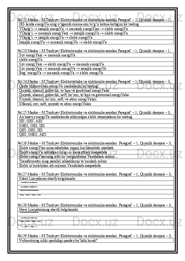№122 Manba – M.Turdiyev.Elektrotexnika va elektronika asoslari.Paragraf  – 2; Qiyinlik darajasi – 2;
IES larida energiYa-ning o‘zgarish sxema-sini to‘g‘ri ketma-ketligini ko‘rsating
YOqilg‘i → issiqlik energiYa → mexanik energiYasi → elektr energiYa
YOqilg‘i → mexanik energiYasi → issiqlik energiYa → elektr energiYa
YOqilg‘i → issiqlik energiYa → elektr energiYa
Issiqlik energiYa → mexanik energiYa → elektr energiYa
№123 Manba – M.Turdiyev.Elektrotexnika va elektronika asoslari.Paragraf  – 1; Qiyinlik darajasi – 1;
Suv energiYasi → mexanik energiYa
elektr energiYa
Suv energiYasi → elektr energiYa → mexanik energiYa
Suv energiYasi → mexanik energiYa → issiqlik energiYa
Bug‘ energiYa → mexanik energiYa → elektr energiYa
№124 Manba – M.Turdiyev.Elektrotexnika va elektronika asoslari.Paragraf  – 1; Qiyinlik darajasi – 3;
Qayta tiklanuvchan energiYa manbalarini ko‘rsating
Quyosh, shamol, gidravlik, to‘lqin va geotermal energiYalar
Quyosh, shamol, gidravlik, neft, ko‘mir, to‘lqin va geotermal energiYalar
Kuyosh, shamol, ko‘mir, neft, va atom energiYalari
SHamol, suv, neft, quyosh va atom energiYalari
№125 Manba – M.Turdiyev.Elektrotexnika va elektronika asoslari.Paragraf  – 1; Qiyinlik darajasi – 3;
An’anaviy energiYa manbalarida ishlayotgan elektr stansiyalarni ko‘rsating
IES; GES; AES
SHES; GES; IES
QES; GES; IES
QES; SHES; AES
№126 Manba – M.Turdiyev.Elektrotexnika va elektronika asoslari. Paragraf  – 1; Qiyinlik darajasi – 3;
Elektr energiYasi nima sababdan yuqori kuchlanishda uzatiladi
Elektr energiYa nobudgarchiligi-ni kamaytirish maqsadida
Elektr energiYasi-ning sifat ko‘rsatgichlarini Yaxshilash uchu n
Transformator-ning parallel ishlashlarini ta’minlash uchun
Elektr is’molchilari ish rejimini Yaxshilash maqsadida
№127 Manba – M.Turdiyev.Elektrotexnika va elektronika asoslari. Paragraf  – 1; Qiyinlik darajasi – 3;
Kabel Liniyalarini shartli belgilanishi
№128 Manba – M.Turdiyev.Elektrotexnika va elektronika asoslari. Paragraf  – 1; Qiyinlik darajasi – 3;
Havo Liniyalarining shartli belgilanishi
№129 Manba – M.Turdiyev.Elektrotexnika va elektronika asoslari. Paragraf  – 1; Qiyinlik darajasi – 3;
Voltmetrning ichki qarshiligi qanday bo‘lishi kerak? 