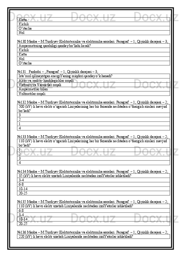 Katta
Kichik
O‘rtacha
Nol
№130 Manba – M.Turdiyev.Elektrotexnika va elektronika asoslari. Paragraf  – 1; Qiyinlik darajasi – 3;
Ampermetrning qarshiligi qanday bo‘lishi kerak?
Kichik
Katta
Nol
O‘rtacha
№131   Fanbobi – ; Paragraf  – 1; Qiyinlik darajasi – 3;
Iste’mol qilinayotgan energiYaning miqdori qanday o‘lchanadi?
Aktiv va reaktiv hisoblagichlar orqali
Vattmetr va Varmetlar orqali
Ampermetrlar bilan
Voltmetrlar orqali
№132 Manba – M.Turdiyev.Elektrotexnika va elektronika asoslari. Paragraf  – 1; Qiyinlik darajasi – 2;
500 (kV) li havo elektr o‘zgarish Liniyalarining har bir fazasida nechtadan o‘tkazgich simlari mavjud 
bo‘ladi?
3
2
1
4
№133 Manba – M.Turdiyev.Elektrotexnika va elektronika asoslari. Paragraf  – 1; Qiyinlik darajasi – 2;
110 (kV) li havo elektr o‘zgarish Liniyalarining har bir fazasida nechtadan o‘tkazgich simlari mavjud 
bo‘ladi?
1
2
3
4
№134 Manba – M.Turdiyev.Elektrotexnika va elektronika asoslari. Paragraf  – 1; Qiyinlik darajasi – 2;
35 (kV) li havo elektr uzatish Liniyalarida nechtadan izolYatorlar ishlatiladi?
3-4
6-8
10-14
20-25
№135 Manba – M.Turdiyev.Elektrotexnika va elektronika asoslari. Paragraf  – 1; Qiyinlik darajasi – 2;
110 (kV) li havo elektr uzatish Liniyalarida nechtadan izolYatorlar ishlatiladi?
6-8
3-4
10-14
20-25
№136 Manba – M.Turdiyev.Elektrotexnika va elektronika asoslari. Paragraf  – 1; Qiyinlik darajasi – 2;
220 (kV) li havo elektr uzatish Liniyalarida nechtadan izolYatorlar ishlatiladi? 