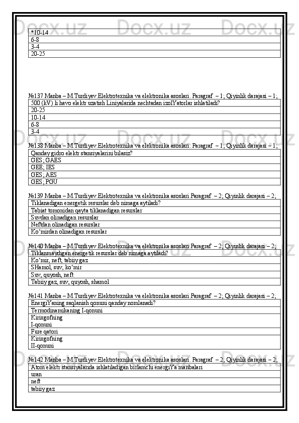 *10-14
6-8
3-4
20-25
№137 Manba – M.Turdiyev.Elektrotexnika va elektronika asoslari. Paragraf  – 1; Qiyinlik darajasi – 1;
500 (kV) li havo elektr uzatish Liniyalarida nechtadan izolYatorlar ishlatiladi?
20-25
10-14
6-8
3-4
№138 Manba – M.Turdiyev.Elektrotexnika va elektronika asoslari. Paragraf  – 1; Qiyinlik darajasi – 1;
Qanday gidro elektr stansiyalarini bilasiz?
GES; GAES
GEE; IES
GES; AES
GES; PGU
№139 Manba – M.Turdiyev.Elektrotexnika va elektronika asoslari.Paragraf  – 2; Qiyinlik darajasi – 2;
Tiklanadigan energetik resurslar deb nimaga aytiladi?
Tabiat tomonidan qayta tiklanadigan resurslar
Suvdan olinadigan resurslar
Neftdan olinadigan resurslar
Ko‘mirdan olinadigan resurslar
№140 Manba – M.Turdiyev.Elektrotexnika va elektronika asoslari.Paragraf  – 2; Qiyinlik darajasi – 2;
Tiklanmaydigan energetik resurslar deb nimaga aytiladi?
Ko‘mir, neft, tabiiy gaz
SHamol, suv, ko‘mir
Suv, quyosh, neft
Tabiiy gaz, suv, quyosh, shamol
№141 Manba – M.Turdiyev.Elektrotexnika va elektronika asoslari.Paragraf  – 2; Qiyinlik darajasi – 2;
EnergiYaning saqlanish qonuni qanday nomlanadi?
Termodinamikaning  I -qonuni
Kirixgofning
I -qonuni
Fure qatori
Kirixgofning
II -qonuni
№142 Manba – M.Turdiyev.Elektrotexnika va elektronika asoslari. Paragraf  – 2; Qiyinlik darajasi – 2;
Atom elektr stansiyalarida ishlatiladigan birlamchi energiYa manbalari
uran
neft
tabiiy gaz 
