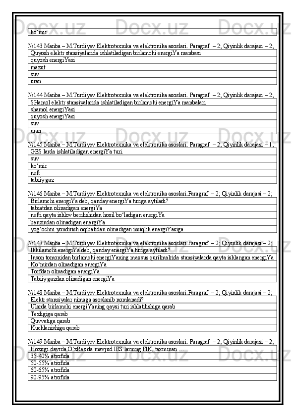 ko‘mir
№143 Manba – M.Turdiyev.Elektrotexnika va elektronika asoslari. Paragraf  – 2; Qiyinlik darajasi – 2;
Quyosh elektr stansiyalarida ishlatiladigan birlamchi energiYa manbasi
quyosh energiYasi
mazut
suv
uran
№144 Manba – M.Turdiyev.Elektrotexnika va elektronika asoslari. Paragraf  – 2; Qiyinlik darajasi – 2;
SHamol elektr stansiyalarida ishlatiladigan birlamchi energiYa manbalari
shamol energiYasi
quyosh energiYasi
suv
uran
№145 Manba – M.Turdiyev.Elektrotexnika va elektronika asoslari. Paragraf  – 2; Qiyinlik darajasi – 1;
GES larda ishlatiladigan energiYa turi.
suv
ko‘mir
neft
tabiiy gaz
№146 Manba – M.Turdiyev.Elektrotexnika va elektronika asoslari.Paragraf  – 2; Qiyinlik darajasi – 2;
Birlamchi energiYa deb, qanday energiYa turiga aytiladi?
tabiatdan olinadigan energiYa
nefti qayta ishlov berilishidan hosil bo‘ladigan energiYa
benzindan olinadigan energiYa
yog‘ochni yondirish oqibatidan olinadigan issiqlik energiYasiga
№147 Manba – M.Turdiyev.Elektrotexnika va elektronika asoslari.Paragraf  – 2; Qiyinlik darajasi – 2;
Ikkilamchi energiYa deb, qanday energiYa turiga aytiladi?
Inson tomonidan birlamchi energiYaning maxsus qurilmalrida stansiyalarda qayta ishlangan energiYa
Ko‘mirdan olinadigan energiYa
Torfdan olinadigan energiYa
Tabiiy gazdan olinadigan energiYa
№148 Manba – M.Turdiyev.Elektrotexnika va elektronika asoslari.Paragraf  – 2; Qiyinlik darajasi – 2;
Elektr stansiyalar nimaga asoslanib nomlanadi?
Ularda birlamchi energiYaning qaysi turi ishlatilishiga qarab
Tezligiga qarab
Quvvatiga qarab
Kuchlanishiga qarab
№149 Manba – M.Turdiyev.Elektrotexnika va elektronika asoslari. Paragraf  – 2; Qiyinlik darajasi – 2;
Hozirgi davrda O‘zRes da mavjud IES larning FIK, taxminan …
35-40 %  atrofida
50-55 %  atrofida
60-65 %  atrofida
90-95 %  atrofida