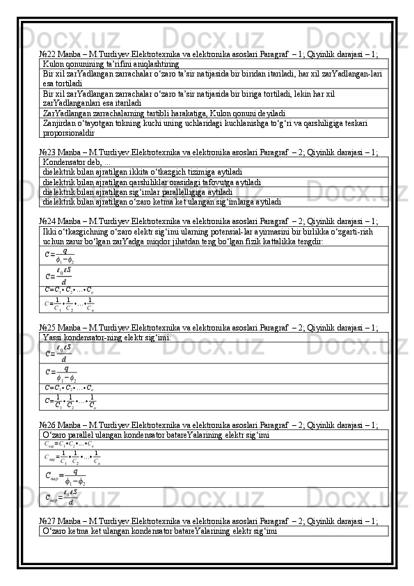 №22 Manba – M.Turdiyev.Elektrotexnika va elektronika asoslari.Paragraf  – 1; Qiyinlik darajasi – 1;
Kulon qonunining ta’rifini aniqlashtiring
Bir xil zarYadlangan zarrachalar o‘zaro ta’sir natijasida bir biridan itariladi, har xil zarYadlangan-lari 
esa tortiladi
Bir xil zarYadlangan zarrachalar o‘zaro ta’sir natijasida bir biriga tortiladi, lekin har xil 
zarYadlanganlari esa itariladi
ZarYadlangan zarrachalarning tartibli harakatiga, Kulon qonuni deyiladi
Zanjirdan o‘tayotgan tokning kuchi uning uchlaridagi kuchlanishga to‘g‘ri va qarshiligiga teskari 
proporsionaldir
№23 Manba – M.Turdiyev.Elektrotexnika va elektronika asoslari.Paragraf  – 2; Qiyinlik darajasi – 1;
Kondensator deb, ...
dielektrik bilan ajratilgan ikkita o‘tkazgich tizimiga aytiladi
dielektrik bilan ajratilgan qarshiliklar orasidagi tafovutga aytiladi
dielektrik bilan ajratilgan sig‘imlar parallelligiga aytiladi
dielektrik bilan ajratilgan o‘zaro ketma ket ulangan sig‘imlarga aytiladi
№24 Manba – M.Turdiyev.Elektrotexnika va elektronika asoslari.Paragraf  – 2; Qiyinlik darajasi – 1;
Ikki o‘tkazgichning o‘zaro elektr sig‘imi ularning potensial-lar ayirmasini bir birlikka o‘zgarti-rish 
uchun zarur bo‘lgan zarYadga miqdor jihatdan teng bo‘lgan fizik kattalikka tengdir:C=	q	
ϕ1−ϕ2	
C=ε0εS
d	
C=C1+C2+...+Cn	
C=	1
C1+1
C2+...+1
Cn
№25 Manba – M.Turdiyev.Elektrotexnika va elektronika asoslari.Paragraf  – 2; Qiyinlik darajasi – 1;
Y a ssi kondensator-ning elektr sig‘imi:	
C=ε0εS
d	
C=	q	
ϕ1−ϕ2	C=C1+C2+...+Cn	
C=	1
C1+1
C2+...+1
Cn
№26 Manba – M.Turdiyev.Elektrotexnika va elektronika asoslari.Paragraf  – 2; Qiyinlik darajasi – 1;
O‘zaro parallel ulangan kondensator batareYalarining elektr sig‘imi	
Cпар=C1+C2+...+Cn	
Cпар=	1
C1+1
C2+...+1
Cn	
Cпар	=	q	
ϕ1−ϕ2	
Cпар	=ε0εS
d
№27 Manba – M.Turdiyev.Elektrotexnika va elektronika asoslari.Paragraf  – 2; Qiyinlik darajasi – 1;
O‘zaro ketma ket ulangan kondensator batareYalarining elektr sig‘imi 