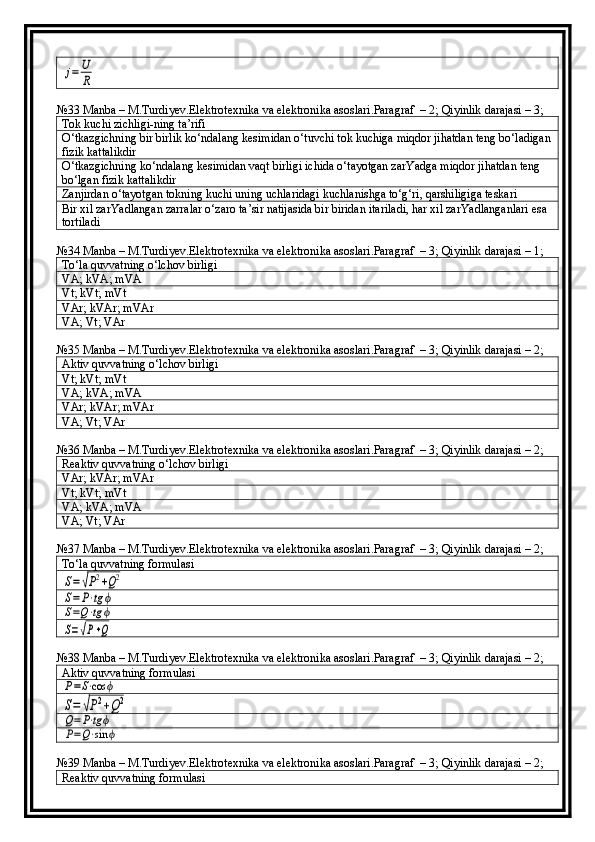 j=	U
R№33 Manba – M.Turdiyev.Elektrotexnika va elektronika asoslari.Paragraf  – 2; Qiyinlik darajasi – 3;
Tok kuchi zichligi-ning ta’rifi
O‘tkazgichning bir birlik ko‘ndalang kesimidan o‘tuvchi tok kuchiga miqdor jihatdan teng bo‘ladigan
fizik kattalikdir
O‘tkazgichning ko‘ndalang kesimidan vaqt birligi ichida o‘tayotgan zarYadga miqdor jihatdan teng 
bo‘lgan fizik kattalikdir
Zanjirdan o‘tayotgan tokning kuchi uning uchlaridagi kuchlanishga to‘g‘ri, qarshiligiga teskari
Bir xil zarYadlangan zarralar o‘zaro ta’sir natijasida bir biridan itariladi, har xil zarYadlanganlari esa 
tortiladi
№34 Manba – M.Turdiyev.Elektrotexnika va elektronika asoslari.Paragraf  – 3; Qiyinlik darajasi – 1;
To‘la quvvatning o‘lchov birligi
VA; kVA; mVA
Vt; kVt; mVt
VAr; kVAr; mVAr
VA; Vt; VAr
№35 Manba – M.Turdiyev.Elektrotexnika va elektronika asoslari.Paragraf  – 3; Qiyinlik darajasi – 2;
Aktiv quvvatning o‘lchov birligi
Vt; kVt; mVt
VA; kVA; mVA
VAr; kVAr; mVAr
VA; Vt; VAr
№36 Manba – M.Turdiyev.Elektrotexnika va elektronika asoslari.Paragraf  – 3; Qiyinlik darajasi – 2;
Reaktiv quvvatning o‘lchov birligi
VAr; kVAr; mVAr
Vt; kVt; mVt
VA; kVA; mVA
VA; Vt; VAr
№37 Manba – M.Turdiyev.Elektrotexnika va elektronika asoslari.Paragraf  – 3; Qiyinlik darajasi – 2;
To‘la quvvatning formulasi	
S=√P2+Q2	
S=P⋅tg	ϕ	
S=Q⋅tg	ϕ	
S=√P+Q
№38 Manba – M.Turdiyev.Elektrotexnika va elektronika asoslari.Paragraf  – 3; Qiyinlik darajasi – 2;
Aktiv quvvatning formulasi	
P=S⋅cos	ϕ	
S=	√P2+Q2	
Q=P⋅tgϕ	
P=Q⋅sin	ϕ
№39 Manba – M.Turdiyev.Elektrotexnika va elektronika asoslari.Paragraf  – 3; Qiyinlik darajasi – 2;
Reaktiv quvvatning formulasi 