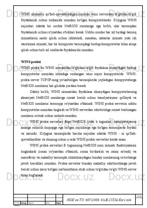 O’lcha m
mm m varaq Hujjat: Imzo
Sana  varaq
NDK va TU  60711400 .   41sE -2 2 TJA  Kurs ishiWINS   xizmatini   qo'llab-quvvatlaydigan   mijozlar   wins   serveridan   to'g'ridan-to'g'ri
foydalanish   uchun   sozlanishi   mumkin   bo'lgan   kompyuterlardir.   Ko'pgina   WINS
mijozlari   odatda   bir   nechta   NetBIOS   nomlariga   ega   bo'lib,   ular   tarmoqdan
foydalanish uchun ro'yxatdan o'tishlari kerak. Ushbu nomlar har xil turdagi tarmoq
xizmatlarini   nashr   qilish   uchun   ishlatiladi,   masalan,   xabarlar   xizmati   yoki   ish
stantsiyasi xizmati, har bir kompyuter tarmoqdagi boshqa kompyuterlar bilan aloqa
qilish uchun turli xil usullarda foydalanishi mumkin.
WINS-proksi
WINS proksi-bu WINS xizmatidan to'g'ridan-to'g'ri foydalana olmaydigan boshqa
kompyuterlar   nomidan   ishlashga   sozlangan   wins   mijoz   kompyuteridir.   WINS-
proksi-server   TCP/IP-ning   yo'naltirilgan   tarmoqlarida   joylashgan   kompyuterlarga
NetBIOS nomlarini hal qilishda yordam beradi.
Odatiy   bo'lib,   WINS   xizmatidan   foydalana   olmaydigan   kompyuterlarning
aksariyati   NetBIOS   nomlariga   ruxsat   berish   uchun   translyatsiyani   qo'llaydi   va
NetBIOS   nomlarini   tarmoqqa   ro'yxatdan   o'tkazadi.   WINS   proksi-serverini   ushbu
kompyuterlar nomidan tinglash va WINS-serverdan eshittirishga ruxsat berilmagan
nomlarni so'rash uchun sozlash mumkin.
WINS   proksi-serverlari   faqat   NetBIOS   (yoki   b   tugunlari)   translyatsiyasini
amalga oshirish huquqiga ega bo'lgan mijozlarga ega bo'lgan tarmoqlarda foydali
va   zarurdir.   Ko'pgina   tarmoqlarda   barcha   mijozlar   odatda   WINS   -   ni   qo'llab-
quvvatlaydilar va shuning uchun u erda WINS proksi-serverlari kerak emas.
WINS proksi-serverlari B tugunining NetBIOS nom xizmati funktsiyalarini
tinglashadi   (ismni   ro'yxatdan   o'tkazish,   ismni   bo'shatish   va   ismni   so'rash)   va
masofaviy va mahalliy tarmoqda ishlatilmaydigan bunday nomlarning so'rovlariga
javob   berishlari   mumkin.   Proksi-serverlar   bunday   mahalliy   eshittirishlarga   javob
berish uchun zarur bo'lgan ma'lumotlarni olish uchun to'g'ridan-to'g'ri WINS-server
bilan bog'lanadi. 