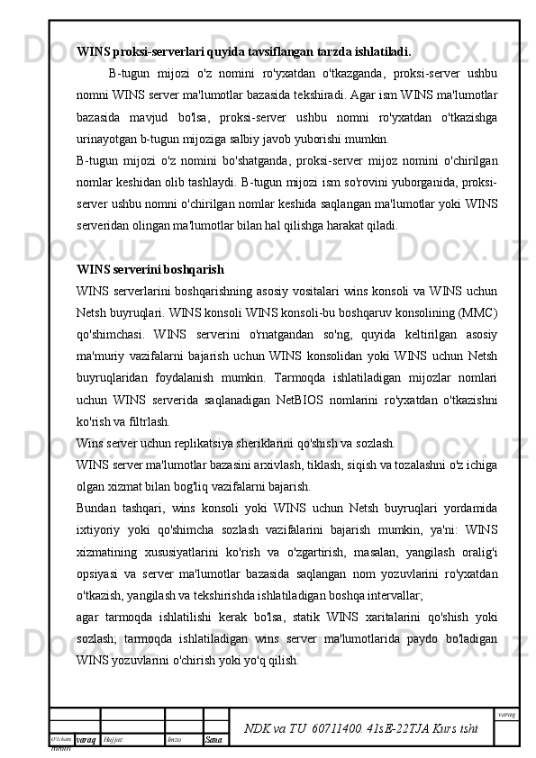 O’lcha m
mm m varaq Hujjat: Imzo
Sana  varaq
NDK va TU  60711400 .   41sE -2 2 TJA  Kurs ishiWINS proksi-serverlari quyida tavsiflangan tarzda ishlatiladi.
B-tugun   mijozi   o'z   nomini   ro'yxatdan   o'tkazganda,   proksi-server   ushbu
nomni WINS server ma'lumotlar bazasida tekshiradi. Agar ism WINS ma'lumotlar
bazasida   mavjud   bo'lsa,   proksi-server   ushbu   nomni   ro'yxatdan   o'tkazishga
urinayotgan b-tugun mijoziga salbiy javob yuborishi mumkin.
B-tugun   mijozi   o'z   nomini   bo'shatganda,   proksi-server   mijoz   nomini   o'chirilgan
nomlar keshidan olib tashlaydi. B-tugun mijozi ism so'rovini yuborganida, proksi-
server ushbu nomni o'chirilgan nomlar keshida saqlangan ma'lumotlar yoki WINS
serveridan olingan ma'lumotlar bilan hal qilishga harakat qiladi.
WINS serverini boshqarish
WINS  serverlarini   boshqarishning  asosiy   vositalari  wins  konsoli  va  WINS  uchun
Netsh buyruqlari. WINS konsoli WINS konsoli-bu boshqaruv konsolining (MMC)
qo'shimchasi.   WINS   serverini   o'rnatgandan   so'ng,   quyida   keltirilgan   asosiy
ma'muriy   vazifalarni   bajarish   uchun   WINS   konsolidan   yoki   WINS   uchun   Netsh
buyruqlaridan   foydalanish   mumkin.   Tarmoqda   ishlatiladigan   mijozlar   nomlari
uchun   WINS   serverida   saqlanadigan   NetBIOS   nomlarini   ro'yxatdan   o'tkazishni
ko'rish va filtrlash.
Wins server uchun replikatsiya sheriklarini qo'shish va sozlash.
WINS server ma'lumotlar bazasini arxivlash, tiklash, siqish va tozalashni o'z ichiga
olgan xizmat bilan bog'liq vazifalarni bajarish.
Bundan   tashqari,   wins   konsoli   yoki   WINS   uchun   Netsh   buyruqlari   yordamida
ixtiyoriy   yoki   qo'shimcha   sozlash   vazifalarini   bajarish   mumkin,   ya'ni:   WINS
xizmatining   xususiyatlarini   ko'rish   va   o'zgartirish,   masalan,   yangilash   oralig'i
opsiyasi   va   server   ma'lumotlar   bazasida   saqlangan   nom   yozuvlarini   ro'yxatdan
o'tkazish, yangilash va tekshirishda ishlatiladigan boshqa intervallar;
agar   tarmoqda   ishlatilishi   kerak   bo'lsa,   statik   WINS   xaritalarini   qo'shish   yoki
sozlash;   tarmoqda   ishlatiladigan   wins   server   ma'lumotlarida   paydo   bo'ladigan
WINS yozuvlarini o'chirish yoki yo'q qilish.