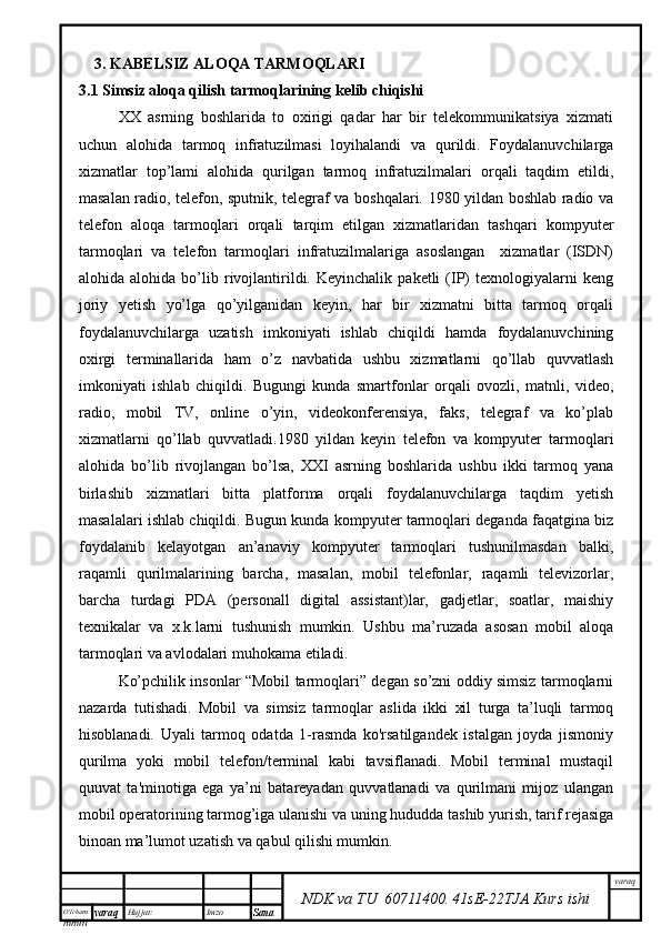 O’lcha m
mm m varaq Hujjat: Imzo
Sana  varaq
NDK va TU  60711400 .   41sE -2 2 TJA  Kurs ishi3. KABELSIZ ALOQA TARMOQLARI
3.1   Simsiz aloqa qilish tarmoqlarining kelib chiqishi
XX   asrning   boshlarida   to   oxirigi   qadar   har   bir   telekommunikatsiya   xizmati
uchun   alohida   tarmoq   infratuzilmasi   loyihalandi   va   qurildi.   Foydalanuvchilarga
xizmatlar   top’lami   alohida   qurilgan   tarmoq   infratuzilmalari   orqali   taqdim   etildi,
masalan radio, telefon, sputnik, telegraf va boshqalari. 1980 yildan boshlab radio va
telefon   aloqa   tarmoqlari   orqali   tarqim   etilgan   xizmatlaridan   tashqari   kompyuter
tarmoqlari   va   telefon   tarmoqlari   infratuzilmalariga   asoslangan     xizmatlar   (ISDN)
alohida  alohida   bo’lib  rivojlantirildi.  Keyinchalik   paketli   (IP)   texnologiyalarni   keng
joriy   yetish   yo’lga   qo’yilganidan   keyin,   har   bir   xizmatni   bitta   tarmoq   orqali
foydalanuvchilarga   uzatish   imkoniyati   ishlab   chiqildi   hamda   foydalanuvchining
oxirgi   terminallarida   ham   o’z   navbatida   ushbu   xizmatlarni   qo’llab   quvvatlash
imkoniyati   ishlab   chiqildi.   Bugungi   kunda   smartfonlar   orqali   ovozli,   matnli,   video,
radio,   mobil   TV,   online   o’yin,   videokonferensiya,   faks,   telegraf   va   ko’plab
xizmatlarni   qo’llab   quvvatladi.1980   yildan   keyin   telefon   va   kompyuter   tarmoqlari
alohida   bo’lib   rivojlangan   bo’lsa,   XXI   asrning   boshlarida   ushbu   ikki   tarmoq   yana
birlashib   xizmatlari   bitta   platforma   orqali   foydalanuvchilarga   taqdim   yetish
masalalari ishlab chiqildi. Bugun kunda kompyuter tarmoqlari deganda faqatgina biz
foydalanib   kelayotgan   an’anaviy   kompyuter   tarmoqlari   tushunilmasdan   balki,
raqamli   qurilmalarining   barcha,   masalan,   mobil   telefonlar,   raqamli   televizorlar,
barcha   turdagi   PDA   (personall   digital   assistant)lar,   gadjetlar,   soatlar,   maishiy
texnikalar   va   x.k.larni   tushunish   mumkin.   Ushbu   ma’ruzada   asosan   mobil   aloqa
tarmoqlari va avlodalari muhokama etiladi.
Ko’pchilik insonlar “Mobil tarmoqlari” degan so’zni oddiy simsiz tarmoqlarni
nazarda   tutishadi.   Mobil   va   simsiz   tarmoqlar   aslida   ikki   xil   turga   ta’luqli   tarmoq
hisoblanadi.   Uyali   tarmoq   odatda   1-rasmda   ko'rsatilgandek   istalgan   joyda   jismoniy
qurilma   yoki   mobil   telefon/terminal   kabi   tavsiflanadi.   Mobil   terminal   mustaqil
quuvat   ta'minotiga   ega   ya’ni   batareyadan   quvvatlanadi   va   qurilmani   mijoz   ulangan
mobil operatorining tarmog’iga ulanishi va uning hududda tashib yurish, tarif rejasiga
binoan ma’lumot uzatish va qabul qilishi mumkin.  