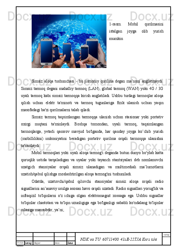 O’lcha m
mm m varaq Hujjat: Imzo
Sana  varaq
NDK va TU  60711400 .   41sE -2 2 TJA  Kurs ishi1-rasm.   Mobil   qurilmasini
istalgan   joyga   olib   yurish
mumkin
Simsiz   aloqa   tushunchasi   -   bu   jismoniy   qurilma   degan   ma’noni   anglatmaydi.
Simsiz tarmoq degani mahalliy tarmoq (LAN), global tarmoq (WAN) yoki 4G / 3G
uyali tarmoq kabi simsiz tarmoqqa kirish anglatiladi. Ushbu turdagi tarmoqlar aloqa
qilish   uchun   elektr   ta'minoti   va   tarmoq   tugunlariga   fizik   ulanish   uchun   yaqin
masofadagi ba'zi qurilmalarni talab qiladi.
Simsiz   tarmoq   taqsimlangan   tarmoqqa   ulanish   uchun   stasionar   yoki   portativ
oxirgi   nuqtani   ta'minlaydi.   Boshqa   tomondan,   uyali   tarmoq,   taqsimlangan
tarmoqlarga,   yetarli   qamrov   mavjud   bo'lganda,   har   qanday   joyga   ko’chib   yurish
(mobillilikni)   imkoniyatini   beradigan   portativ   qurilma   orqali   tarmoqqa   ulanishni
ta'minlaydi.
Mobil tarmoqlari yoki uyali aloqa tarmog'i deganda butun dunyo bo'ylab katta
quruqlik   ustida   tarqaladigan   va   uyalar   yoki   tayanch   stantsiyalari   deb   nomlanuvchi
uzatgich   stansiyalar   orqali   simsiz   ulanadigan   va   multimediali   ma’lumotlarni
uzatish/qabul qilishga moslashtirilgan aloqa tarmog'ini tushuniladi.
Odatda,   uzatuvchi/qabul   qiluvchi   stansiyalar   simsiz   aloqa   orqali   radio
signallarini an’anaviy usulga asosan havo orqali uzatadi. Radio signallari yorug'lik va
infraqizil   to'lqinlarni   o'z   ichiga   olgan   elektromagnit   xossaga   ega.   Ushbu   signallar
to'lqinlar chastotasi va to'lqin uzunligiga ega bo'lganligi sababli ko'ndalang to'lqinlar
oilasiga mansubdir, ya’ni; 