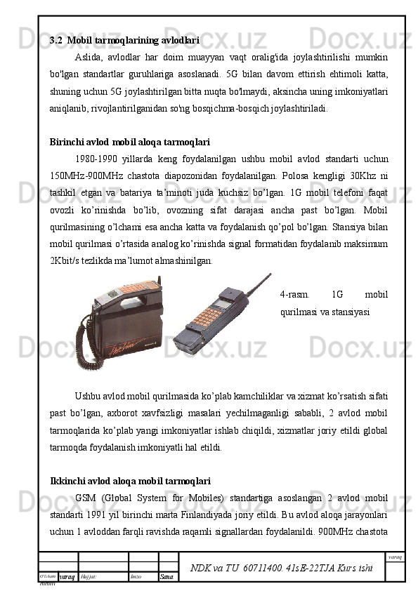 O’lcha m
mm m varaq Hujjat: Imzo
Sana  varaq
NDK va TU  60711400 .   41sE -2 2 TJA  Kurs ishi3.2  Mobil tarmoqlarining avlodlari
Aslida,   avlodlar   har   doim   muayyan   vaqt   oralig'ida   joylashtirilishi   mumkin
bo'lgan   standartlar   guruhlariga   asoslanadi.   5G   bilan   davom   ettirish   ehtimoli   katta,
shuning uchun 5G joylashtirilgan bitta nuqta bo'lmaydi, aksincha uning imkoniyatlari
aniqlanib, rivojlantirilganidan so'ng bosqichma-bosqich joylashtiriladi. 
Birinchi avlod mobil aloqa tarmoqlari
1980-1990   yillarda   keng   foydalanilgan   ushbu   mobil   avlod   standarti   uchun
150MHz-900MHz   chastota   diapozonidan   foydalanilgan.   Polosa   kengligi   30Khz   ni
tashkil   etgan   va   batariya   ta’minoti   juda   kuchsiz   bo’lgan.   1G   mobil   telefoni   faqat
ovozli   ko’rinishda   bo’lib,   ovozning   sifat   darajasi   ancha   past   bo’lgan.   Mobil
qurilmasining o’lchami esa ancha katta va foydalanish qo’pol bo’lgan. Stansiya bilan
mobil qurilmasi o’rtasida analog ko’rinishda signal formatidan foydalanib maksimum
2Kbit/s tezlikda ma’lumot almashinilgan. 
4-rasm.   1G   mobil
qurilmasi va stansiyasi
Ushbu avlod mobil qurilmasida ko’plab kamchiliklar va xizmat ko’rsatish sifati
past   bo’lgan,   axborot   xavfsizligi   masalari   yechilmaganligi   sababli,   2   avlod   mobil
tarmoqlarida ko’plab yangi imkoniyatlar ishlab chiqildi, xizmatlar joriy etildi global
tarmoqda foydalanish imkoniyatli hal etildi.
Ikkinchi avlod aloqa mobil tarmoqlari
GSM   (Global   System   for   Mobiles)   standartiga   asoslangan   2   avlod   mobil
standarti 1991 yil birinchi marta Finlandiyada joriy etildi. Bu avlod aloqa jarayonlari
uchun 1 avloddan farqli ravishda raqamli signallardan foydalanildi. 900MHz chastota 