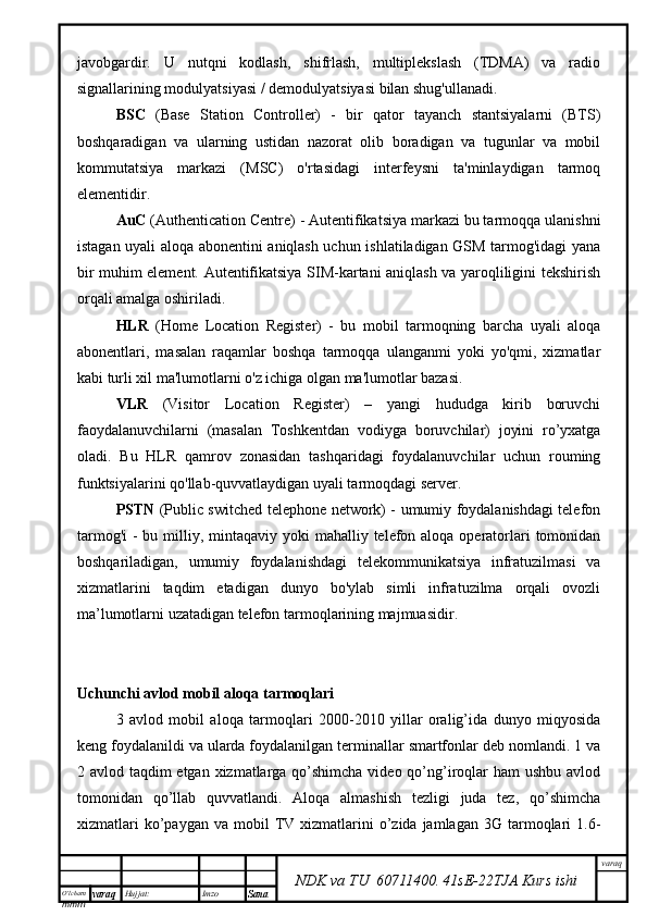 O’lcha m
mm m varaq Hujjat: Imzo
Sana  varaq
NDK va TU  60711400 .   41sE -2 2 TJA  Kurs ishijavobgardir.   U   nutqni   kodlash,   shifrlash,   multiplekslash   (TDMA)   va   radio
signallarining modulyatsiyasi / demodulyatsiyasi bilan shug'ullanadi.
BSC   (Base   Station   Controller)   -   bir   qator   tayanch   stantsiyalarni   (BTS)
boshqaradigan   va   ularning   ustidan   nazorat   olib   boradigan   va   tugunlar   va   mobil
kommutatsiya   markazi   (MSC)   o'rtasidagi   interfeysni   ta'minlaydigan   tarmoq
elementidir. 
AuC  (Authentication Centre) - Autentifikatsiya markazi bu tarmoqqa ulanishni
istagan uyali aloqa abonentini aniqlash uchun ishlatiladigan GSM tarmog'idagi yana
bir muhim element. Autentifikatsiya SIM-kartani aniqlash va yaroqliligini tekshirish
orqali amalga oshiriladi.
HLR   (Home   Location   Register)   -   bu   mobil   tarmoqning   barcha   uyali   aloqa
abonentlari,   masalan   raqamlar   boshqa   tarmoqqa   ulanganmi   yoki   yo'qmi,   xizmatlar
kabi turli xil ma'lumotlarni o'z ichiga olgan ma'lumotlar bazasi.
VLR   (Visitor   Location   Register)   –   yangi   hududga   kirib   boruvchi
faoydalanuvchilarni   (masalan   Toshkentdan   vodiyga   boruvchilar)   joyini   ro’yxatga
oladi.   Bu   HLR   qamrov   zonasidan   tashqaridagi   foydalanuvchilar   uchun   rouming
funktsiyalarini qo'llab-quvvatlaydigan uyali tarmoqdagi server.
PSTN   (Public switched telephone network) - umumiy foydalanishdagi telefon
tarmog'i  - bu milliy, mintaqaviy  yoki  mahalliy telefon aloqa  operatorlari  tomonidan
boshqariladigan,   umumiy   foydalanishdagi   telekommunikatsiya   infratuzilmasi   va
xizmatlarini   taqdim   etadigan   dunyo   bo'ylab   simli   infratuzilma   orqali   ovozli
ma’lumotlarni uzatadigan telefon tarmoqlarining majmuasidir.
Uchunchi avlod mobil aloqa tarmoqlari
3   avlod   mobil   aloqa   tarmoqlari   2000-2010   yillar   oralig’ida   dunyo   miqyosida
keng foydalanildi va ularda foydalanilgan terminallar smartfonlar deb nomlandi. 1 va
2 avlod taqdim etgan xizmatlarga qo’shimcha video qo’ng’iroqlar  ham ushbu avlod
tomonidan   qo’llab   quvvatlandi.   Aloqa   almashish   tezligi   juda   tez,   qo’shimcha
xizmatlari  ko’paygan  va   mobil  TV  xizmatlarini  o’zida  jamlagan   3G  tarmoqlari   1.6- 