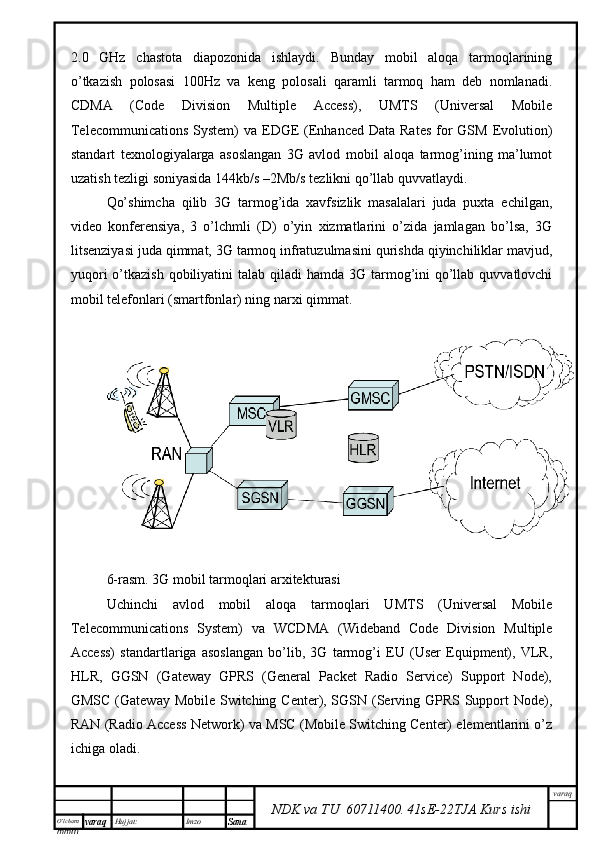 O’lcha m
mm m varaq Hujjat: Imzo
Sana  varaq
NDK va TU  60711400 .   41sE -2 2 TJA  Kurs ishi2.0   GHz   chastota   diapozonida   ishlaydi.   Bunday   mobil   aloqa   tarmoqlarining
o’tkazish   polosasi   100Hz   va   keng   polosali   qaramli   tarmoq   ham   deb   nomlanadi.
CDMA   (Code   Division   Multiple   Access),   UMTS   (Universal   Mobile
Telecommunications  System)  va EDGE  (Enhanced  Data Rates  for  GSM Evolution)
standart   texnologiyalarga   asoslangan   3G   avlod   mobil   aloqa   tarmog’ining   ma’lumot
uzatish tezligi soniyasida 144kb/s –2Mb/s tezlikni qo’llab quvvatlaydi. 
Qo’shimcha   qilib   3G   tarmog’ida   xavfsizlik   masalalari   juda   puxta   echilgan,
video   konferensiya,   3   o’lchmli   (D)   o’yin   xizmatlarini   o’zida   jamlagan   bo’lsa,   3G
litsenziyasi juda qimmat, 3G tarmoq infratuzulmasini qurishda qiyinchiliklar mavjud,
yuqori  o’tkazish  qobiliyatini  talab qiladi  hamda  3G tarmog’ini  qo’llab quvvatlovchi
mobil telefonlari (smartfonlar) ning narxi qimmat. 
6-rasm. 3G mobil tarmoqlari arxitekturasi
Uchinchi   avlod   mobil   aloqa   tarmoqlari   UMTS   (Universal   Mobile
Telecommunications   System)   va   WCDMA   (Wideband   Code   Division   Multiple
Access)   standartlariga   asoslangan   bo’lib,   3G   tarmog’i   EU   (User   Equipment),   VLR,
HLR,   GGSN   (Gateway   GPRS   (General   Packet   Radio   Service)   Support   Node),
GMSC (Gateway Mobile Switching Center), SGSN (Serving GPRS Support  Node),
RAN (Radio Access Network) va MSC (Mobile Switching Center) elementlarini o’z
ichiga oladi.  