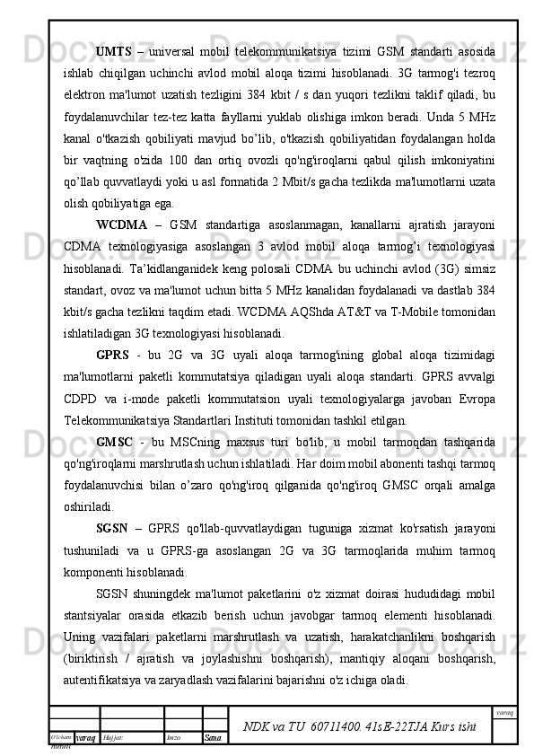 O’lcha m
mm m varaq Hujjat: Imzo
Sana  varaq
NDK va TU  60711400 .   41sE -2 2 TJA  Kurs ishiUMTS   –   universal   mobil   telekommunikatsiya   tizimi   GSM   standarti   asosida
ishlab   chiqilgan   uchinchi   avlod   mobil   aloqa   tizimi   hisoblanadi.   3G   tarmog'i   tezroq
elektron   ma'lumot   uzatish   tezligini   384   kbit   /   s   dan   yuqori   tezlikni   taklif   qiladi,   bu
foydalanuvchilar   tez-tez   katta   fayllarni   yuklab   olishiga   imkon   beradi.   Unda   5   MHz
kanal   o'tkazish   qobiliyati   mavjud   bo’lib,   o'tkazish   qobiliyatidan   foydalangan   holda
bir   vaqtning   o'zida   100   dan   ortiq   ovozli   qo'ng'iroqlarni   qabul   qilish   imkoniyatini
qo’llab quvvatlaydi yoki u asl formatida 2 Mbit/s gacha tezlikda ma'lumotlarni uzata
olish qobiliyatiga ega.
WCDMA   –   GSM   standartiga   asoslanmagan,   kanallarni   ajratish   jarayoni
CDMA   texnologiyasiga   asoslangan   3   avlod   mobil   aloqa   tarmog’i   texnologiyasi
hisoblanadi.   Ta’kidlanganidek   keng   polosali   CDMA   bu   uchinchi   avlod   (3G)   simsiz
standart, ovoz va ma'lumot uchun bitta 5 MHz kanalidan foydalanadi va dastlab 384
kbit/s gacha tezlikni taqdim etadi. WCDMA AQShda AT&T va T-Mobile tomonidan
ishlatiladigan 3G texnologiyasi hisoblanadi.
GPRS   -   bu   2G   va   3G   uyali   aloqa   tarmog'ining   global   aloqa   tizimidagi
ma'lumotlarni   paketli   kommutatsiya   qiladigan   uyali   aloqa   standarti.   GPRS   avvalgi
CDPD   va   i-mode   paketli   kommutatsion   uyali   texnologiyalarga   javoban   Evropa
Telekommunikatsiya Standartlari Instituti tomonidan tashkil etilgan.
GMSC   -   bu   MSCning   maxsus   turi   bo'lib,   u   mobil   tarmoqdan   tashqarida
qo'ng'iroqlarni marshrutlash uchun ishlatiladi. Har doim mobil abonenti tashqi tarmoq
foydalanuvchisi   bilan   o’zaro   qo'ng'iroq   qilganida   qo'ng'iroq   GMSC   orqali   amalga
oshiriladi. 
SGSN   –   GPRS   qo'llab-quvvatlaydigan   tuguniga   xizmat   ko'rsatish   jarayoni
tushuniladi   va   u   GPRS-ga   asoslangan   2G   va   3G   tarmoqlarida   muhim   tarmoq
komponenti hisoblanadi. 
SGSN   shuningdek   ma'lumot   paketlarini   o'z   xizmat   doirasi   hududidagi   mobil
stantsiyalar   orasida   etkazib   berish   uchun   javobgar   tarmoq   elementi   hisoblanadi.
Uning   vazifalari   paketlarni   marshrutlash   va   uzatish,   harakatchanlikni   boshqarish
(biriktirish   /   ajratish   va   joylashishni   boshqarish),   mantiqiy   aloqani   boshqarish,
autentifikatsiya va zaryadlash vazifalarini bajarishni o'z ichiga oladi. 