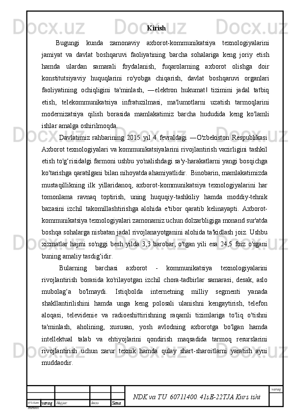 O’lcha m
mm m varaq Hujjat: Imzo
Sana  varaq
NDK va TU  60711400 .   41sE -2 2 TJA  Kurs ishiKirish
Bugungi   kunda   zamonaviy   axborot-kommunikatsiya   texnologiyalarini
jamiyat   va   davlat   boshqaruvi   faoliyatining   barcha   sohalariga   keng   joriy   etish
hamda   ulardan   samarali   foydalanish,   fuqarolarning   axborot   olishga   doir
konstitutsiyaviy   huquqlarini   ro'yobga   chiqarish,   davlat   boshqaruvi   organlari
faoliyatining   ochiqligini   ta'minlash,   ―elektron   hukumat   tizimini   jadal   tatbiq‖
etish,   telekommunikatsiya   infratuzilmasi,   ma'lumotlarni   uzatish   tarmoqlarini
modernizatsiya   qilish   borasida   mamlakatimiz   barcha   hududida   keng   ko'lamli
ishlar amalga oshirilmoqda.
Davlatimiz   rahbarining   2015   yil   4   fevraldagi   ―O'zbekiston   Respublikasi
Axborot texnologiyalari va kommunikatsiyalarini rivojlantirish vazirligini tashkil
etish to'g‘risida gi farmoni ushbu yo'nalishdagi sa'y-harakatlarni yangi bosqichga	
‖
ko'tarishga qaratilgani bilan nihoyatda ahamiyatlidir.  Binobarin, mamlakatimizda
mustaqillikning   ilk   yillaridanoq,   axborot-kommunikatsiya   texnologiyalarini   har
tomonlama   ravnaq   toptirish,   uning   huquqiy-tashkiliy   hamda   moddiy-tehnik
bazasini   izchil   takomillashtirishga   alohida   e'tibor   qaratib   kelinayapti.   Axborot-
kommunikatsiya texnologiyalari zamonamiz uchun dolzarbligiga monand sur'atda
boshqa sohalarga nisbatan jadal rivojlanayotganini alohida ta'kidlash joiz. Ushbu
xizmatlar   hajmi   so'nggi   besh   yilda   3,3   barobar,   o'tgan   yili   esa   24,5   foiz   o'sgani
buning amaliy tasdig‘idir. 
Bularning   barchasi   axborot   -   kommunikatsiya   texnologiyalarini
rivojlantirish   borasida   ko'rilayotgan   izchil   chora-tadbirlar   samarasi,   desak,   aslo
mubolag‘a   bo'lmaydi.   Istiqbolda   internetning   milliy   segmenti   yanada
shakllantirilishini   hamda   unga   keng   polosali   ulanishni   kengaytirish,   telefon
aloqasi,   televidenie   va   radioeshittirishning   raqamli   tizimlariga   to'liq   o'tishni
ta'minlash,   aholining,   xususan,   yosh   avlodning   axborotga   bo'lgan   hamda
intellektual   talab   va   ehtiyojlarini   qondirish   maqsadida   tarmoq   resurslarini
rivojlantirish   uchun   zarur   texnik   hamda   qulay   shart-sharoitlarni   yaratish   ayni
muddaodir.