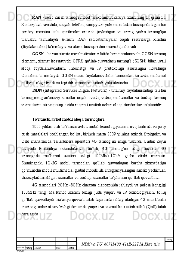 O’lcha m
mm m varaq Hujjat: Imzo
Sana  varaq
NDK va TU  60711400 .   41sE -2 2 TJA  Kurs ishiRAN  - radio kirish tarmog'i mobil telekommunikatsiya tizimining bir qismidir.
Kontseptual ravishda, u uyali telefon, kompyuter yoki masofadan boshqariladigan har
qanday   mashina   kabi   qurilmalar   orasida   joylashgan   va   uning   yadro   tarmog'iga
ulanishni   ta'minlaydi,   6-rasm.   RAN   radiostantsiyalar   orqali   resurslarga   kirishni
(foydalanishni) ta'minlaydi va ularni boshqarishni muvofiqlashtiradi. 
GGSN  - ba'zan simsiz marshrutizator sifatida ham nomlanuvchi GGSN tarmoq
elementi, xizmat ko'rsatuvchi GPRS qo'llab-quvvatlash tarmog’i (SGSN) bilan uyali
aloqa   foydalanuvchilarni   Internetga   va   IP   protokoliga   asoslangan   ilovalarga
ulanishini  ta’minlaydi. GGSN mobil foydalanuvchilar  tomonidan kiruvchi  ma'lumot
trafigini o'zgartiradi va tegishli tarmoqqa uzatadi yoki aksincha.
ISDN  (Integrated Services Digital Network) - umumiy foydalanishdagi telefon
tarmog'ining   an'anaviy   kanallar   orqali   ovozli,   video,   ma'lumotlar   va   boshqa   tarmoq
xizmatlarini bir vaqtning o'zida raqamli uzatish uchun aloqa standartlari to'plamidir.
To’rtinchi avlod mobil aloqa tarmoqlari
2000 yildan oldi to’rtinchi avlod mobil texnologiyalarini rivojlantirish va joriy
etish  masalalari   boshlangan  bo’lsa,   birinch  marta  2009 yilning  oxirida  Stokgolm   va
Oslo   shaharlarida   TeliaSonera   operatori   4G   tarmog’ini   ishga   tushirdi.   Undan   keyin
dunyoda   Finlandiya   ikkinchilardan   bo’lib,   4G   tarmog’ini   ishga   tushirdi.   4G
tarmog’ida   ma’lumot   uzatish   tezligi   100Mb/s-1Gb/s   gacha   etishi   mumkin.
Shuningdek,   1G-3G   mobil   tarmoqlari   qo’llab   quvvatlagan   barcha   xizmatlariga
qo’shimcha mobil multimedia, global mobillilik, integrasiyalangan simsiz yechimlar,
shaxsiylashtirishlgan xizmatlar va boshqa xizmatlar to’plamini qo’llab quvvatladi. 
4G  tarmoqlari  2GHz  -8GHz  chastota  diapozonida  ishlaydi   va  polosa   kengligi
100MHz   teng.   Ma’lumot   uzatish   tezligi   juda   yuqori   va   IP   texnologiyasini   to’liq
qo’llab quvvatlaydi. Batariya quvvati talab dajarasida ishlay oladigan 4G smartfonlar
orasidagi axborot xavfsizligi darjasida yuqori va xizmat ko’rsatish sifafi (QoS) talab
darajasida.   