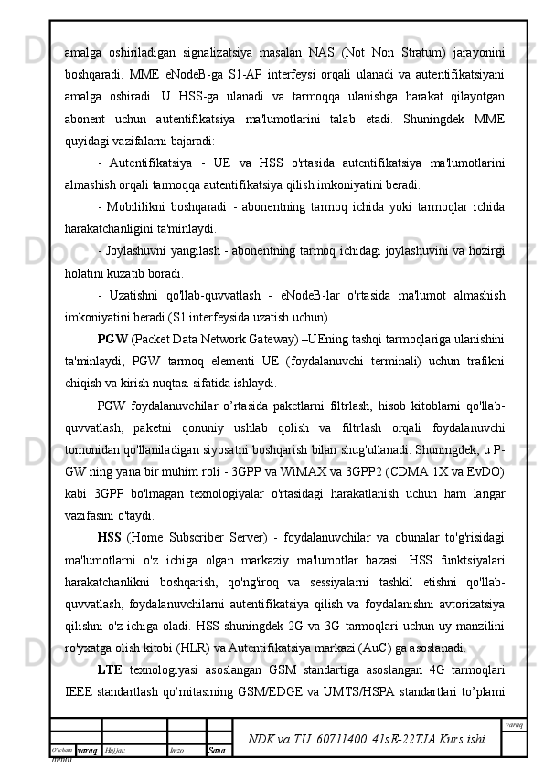 O’lcha m
mm m varaq Hujjat: Imzo
Sana  varaq
NDK va TU  60711400 .   41sE -2 2 TJA  Kurs ishiamalga   oshiriladigan   signalizatsiya   masalan   NAS   (Not   Non   Stratum)   jarayonini
boshqaradi.   MME   eNodeB-ga   S1-AP   interfeysi   orqali   ulanadi   va   autentifikatsiyani
amalga   oshiradi.   U   HSS-ga   ulanadi   va   tarmoqqa   ulanishga   harakat   qilayotgan
abonent   uchun   autentifikatsiya   ma'lumotlarini   talab   etadi.   Shuningdek   MME
quyidagi vazifalarni bajaradi:
-   Autentifikatsiya   -   UE   va   HSS   o'rtasida   autentifikatsiya   ma'lumotlarini
almashish orqali tarmoqqa autentifikatsiya qilish imkoniyatini beradi.
-   Mobililikni   boshqaradi   -   abonentning   tarmoq   ichida   yoki   tarmoqlar   ichida
harakatchanligini ta'minlaydi.
- Joylashuvni yangilash - abonentning tarmoq ichidagi joylashuvini va hozirgi
holatini kuzatib boradi.
-   Uzatishni   qo'llab-quvvatlash   -   eNodeB-lar   o'rtasida   ma'lumot   almashish
imkoniyatini beradi (S1 interfeysida uzatish uchun). 
PGW  (Packet Data Network Gateway) –UEning tashqi tarmoqlariga ulanishini
ta'minlaydi,   PGW   tarmoq   elementi   UE   (foydalanuvchi   terminali)   uchun   trafikni
chiqish va kirish nuqtasi sifatida ishlaydi. 
PGW   foydalanuvchilar   o’rtasida   paketlarni   filtrlash,   hisob   kitoblarni   qo'llab-
quvvatlash,   paketni   qonuniy   ushlab   qolish   va   filtrlash   orqali   foydalanuvchi
tomonidan qo'llaniladigan siyosatni boshqarish bilan shug'ullanadi. Shuningdek, u P-
GW ning yana bir muhim roli - 3GPP va WiMAX va 3GPP2 (CDMA 1X va EvDO)
kabi   3GPP   bo'lmagan   texnologiyalar   o'rtasidagi   harakatlanish   uchun   ham   langar
vazifasini o'taydi.
HSS   (Home   Subscriber   Server)   -   foydalanuvchilar   va   obunalar   to'g'risidagi
ma'lumotlarni   o'z   ichiga   olgan   markaziy   ma'lumotlar   bazasi.   HSS   funktsiyalari
harakatchanlikni   boshqarish,   qo'ng'iroq   va   sessiyalarni   tashkil   etishni   qo'llab-
quvvatlash,   foydalanuvchilarni   autentifikatsiya   qilish   va   foydalanishni   avtorizatsiya
qilishni   o'z   ichiga   oladi.   HSS   shuningdek   2G   va   3G   tarmoqlari   uchun   uy   manzilini
ro'yxatga olish kitobi (HLR) va Autentifikatsiya markazi (AuC) ga asoslanadi.
LTE   texnologiyasi   asoslangan   GSM   standartiga   asoslangan   4G   tarmoqlari
IEEE standartlash qo’mitasining GSM/EDGE va UMTS/HSPA standartlari to’plami 