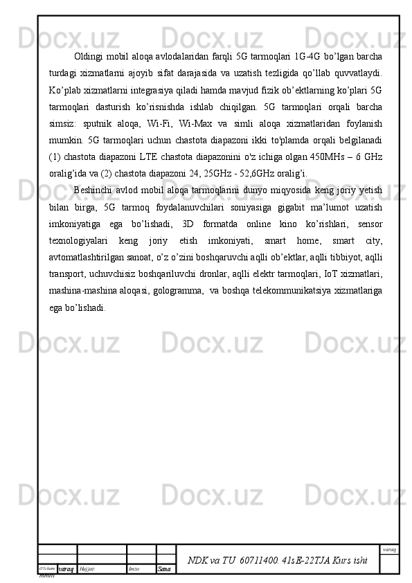 O’lcha m
mm m varaq Hujjat: Imzo
Sana  varaq
NDK va TU  60711400 .   41sE -2 2 TJA  Kurs ishiOldingi mobil aloqa avlodalaridan farqli 5G tarmoqlari 1G-4G bo’lgan barcha
turdagi   xizmatlarni   ajoyib   sifat   darajasida   va   uzatish   tezligida   qo’llab   quvvatlaydi.
Ko’plab xizmatlarni integrasiya qiladi hamda mavjud fizik ob’ektlarning ko’plari 5G
tarmoqlari   dasturish   ko’risnishda   ishlab   chiqilgan.   5G   tarmoqlari   orqali   barcha
simsiz:   sputnik   aloqa,   Wi-Fi,   Wi-Max   va   simli   aloqa   xizmatlaridan   foylanish
mumkin.   5G   tarmoqlari   uchun   chastota   diapazoni   ikki   to'plamda   orqali   belgilanadi
(1) chastota diapazoni  LTE chastota diapazonini  o'z ichiga olgan 450MHs  – 6 GHz
oralig’ida va (2) chastota diapazoni 24, 25GHz - 52,6GHz oralig’i. 
Beshinchi   avlod   mobil   aloqa   tarmoqlarini   dunyo   miqyosida   keng   joriy   yetish
bilan   birga,   5G   tarmoq   foydalanuvchilari   soniyasiga   gigabit   ma’lumot   uzatish
imkoniyatiga   ega   bo’lishadi,   3D   formatda   online   kino   ko’rishlari,   sensor
texnologiyalari   keng   joriy   etish   imkoniyati,   smart   home,   smart   city,
avtomatlashtirilgan sanoat, o’z o’zini boshqaruvchi aqlli ob’ektlar, aqlli tibbiyot, aqlli
transport, uchuvchisiz boshqariluvchi dronlar, aqlli elektr tarmoqlari, IoT xizmatlari,
mashina-mashina aloqasi, gologramma,   va boshqa telekommunikatsiya xizmatlariga
ega bo’lishadi. 