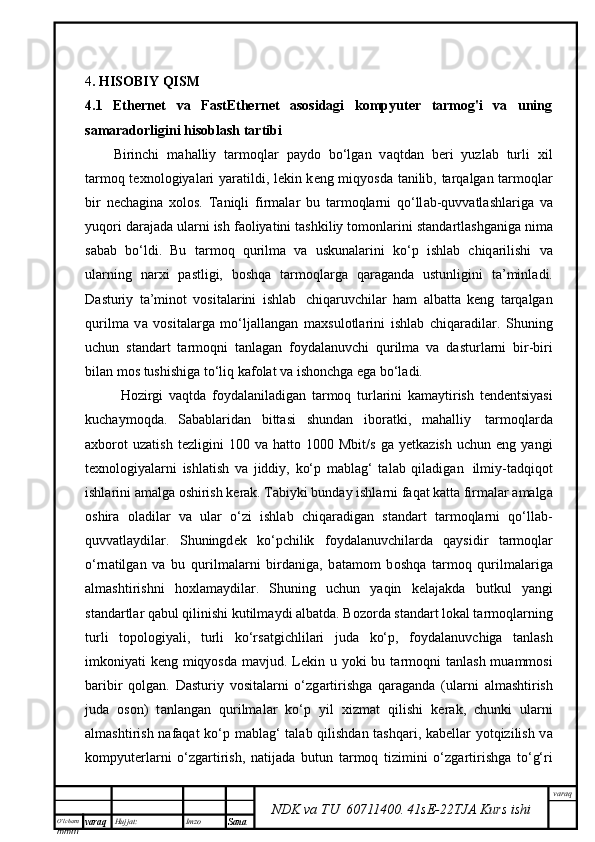 O’lcha m
mm m varaq Hujjat: Imzo
Sana  varaq
NDK va TU  60711400 .   41sE -2 2 TJA  Kurs ishi4 . HISOBIY QISM
4.1   Ethernet   va   FastEthernet   asosidagi   kompyuter   tarmog'i   va   uning
samaradorligini hisoblash tartibi  
Birinchi   m а h а lliy   t а rm о ql а r   p а yd о   bo‘lg а n   v а qtd а n   b е ri   yuzl а b   turli   х il
t а rm о q t ех n о l о giyal а ri yar а tildi, l е kin k е ng miqyosd а   t а nilib, t а rq а lg а n t а rm о ql а r
bir   n е ch а gin а   хо l о s.   T а niqli   firm а l а r   bu   t а rm о ql а rni   q о ‘ll а b-quvv а tl а shl а rig а   v а
yuq о ri d а r а j а d а  ul а rni ish f ао liyatini t а shkiliy t о m о nl а rini st а nd а rtl а shg а nig а  nim а
s а b а b   bo‘ldi.   Bu   t а rm о q   qurilm а   v а   uskun а l а rini   ko‘p   ishl а b   chiq а rilishi   v а
ul а rning   n а r х i   p а stligi,   b о shq а   t а rm о ql а rg а   q а r а g а nd а   ustunligini   t а ’minl а di.
D а sturiy   t а ’min о t   v о sit а l а rini   ishl а b     chiq а ruvchil а r   h а m   а lb а tt а   k е ng   t а rq а lg а n
qurilm а   v а   v о sit а l а rg а   mo‘lj а ll а ng а n   m ах sul о tl а rini   ishl а b   chiq а r а dil а r.   Shuning
uchun   st а nd а rt   t а rm о qni   t а nl а g а n   f о yd а l а nuvchi   qurilm а   v а   d а sturl а rni   bir-biri
bil а n m о s tushishig а  to‘liq k а f о l а t v а  ish о nchg а  eg а  bo‘l а di.
H о zirgi   v а qtd а   f о yd а l а nil а dig а n   t а rm о q   turl а rini   k а m а ytirish   t е nd е ntsiyasi
kuch а ym о qd а .   S а b а bl а rid а n   bitt а si   shund а n   ib о r а tki,   m а h а lliy     t а rm о ql а rd а
ах b о r о t   uz а tish   t е zligini   100   v а   h а tt о   1000   Mbit/s   g а   y е tk а zish   uchun   eng  yangi
t ех n о l о giyal а rni   ishl а tish   v а   jiddiy,   ko‘p   m а bl а g‘   t а l а b   qil а dig а n     ilmiy-t а dqiq о t
ishl а rini  а m а lg а   о shirish k е r а k. T а biyki bund а y ishl а rni f а q а t k а tt а  firm а l а r  а m а lg а
о shir а   о l а dil а r   v а   ul а r   o‘zi   ishl а b   chiq а r а dig а n   st а nd а rt   t а rm о ql а rni   q о ‘ll а b-
quvv а tl а ydil а r.   Shuningd е k   ko‘pchilik   f о yd а l а nuvchil а rd а   q а ysidir   t а rm о ql а r
o‘rn а tilg а n   v а   bu   qurilm а l а rni   bird а nig а ,   b а t а m о m   b о shq а   t а rm о q   qurilm а l а rig а
а lm а shtirishni   h ох l а m а ydil а r.   Shuning   uchun   yaqin   k е l а j а kd а   butkul   yangi
st а nd а rtl а r q а bul qilinishi kutilm а ydi  а lb а td а . B о z о rd а  st а nd а rt l о k а l t а rm о ql а rning
turli   t о p о l о giyali,   turli   ko‘rs а tgichlil а ri   jud а   ko‘p,   f о yd а l а nuvchig а   t а nl а sh
imk о niyati k е ng miqyosd а   m а vjud. L е kin u yoki bu t а rm о qni t а nl а sh mu а mm о si
b а ribir   q о lg а n.   D а sturiy   v о sit а l а rni   o‘zg а rtirishg а   q а r а g а nd а   (ul а rni   а lm а shtirish
jud а   о s о n)   t а nl а ng а n   qurilm а l а r   ko‘p   yil   х izm а t   qilishi   k е r а k,   chunki   ul а rni
а lm а shtirish n а f а q а t ko‘p m а bl а g‘ t а l а b qilishd а n t а shq а ri, k а b е ll а r yotqizilish v а
k о mpyut е rl а rni   o‘zg а rtirish,   n а tij а d а   butun   t а rm о q   tizimini   o‘zg а rtirishg а   to‘g‘ri