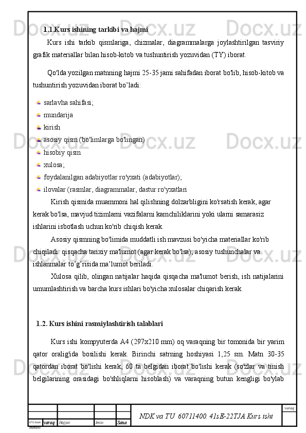 O’lcha m
mm m varaq Hujjat: Imzo
Sana  varaq
NDK va TU  60711400 .   41sE -2 2 TJA  Kurs ishi1. 1.Kurs ishining tarkibi va hajmi
Kurs   ishi   tarkib   qismlariga,   chizmalar,   diagrammalarga   joylashtirilgan   tasviriy
grafik materiallar bilan hisob-kitob va tushuntirish yozuvidan (TY) iborat.
Qo'lda yozilgan matnning hajmi 25-35 jami sahifadan iborat bo'lib, hisob-kitob va
tushuntirish yozuvidan iborat bo’ladi:
sarlavha sahifasi;
mundarija 
kirish
asosiy qism (bo'limlarga bo'lingan)
hisobiy qism
xulosa;
foydalanilgan adabiyotlar ro'yxati (adabiyotlar);
ilovalar (rasmlar, diagrammalar, dastur ro'yxatlari
Kirish qismida muammoni hal qilishning dolzarbligini ko'rsatish kerak, agar 
kerak bo'lsa, mavjud tizimlarni vazifalarni kamchiliklarini yoki ularni samarasiz 
ishlarini isbotlash uchun ko'rib chiqish kerak.
Asosiy qismning bo'limida muddatli ish mavzusi bo'yicha materiallar ko'rib 
chiqiladi: qisqacha tarixiy ma'lumot (agar kerak bo'lsa); asosiy tushunchalar va 
ishlanmalar to’g’risida ma’lumot beriladi.
Xulosa qilib, olingan natijalar haqida qisqacha  ma'lumot  berish, ish natijalarini
umumlashtirish va barcha kurs ishlari bo'yicha xulosalar chiqarish kerak.
1.2. Kurs ishini  rasmiylashtirish talablari
Kurs ishi kompyuterda A4 (297x210 mm) oq varaqning bir tomonida bir yarim
qator   oralig'ida   bosilishi   kerak.   Birinchi   satrning   hoshiyasi   1,25   sm.   Matn   30-35
qatordan   iborat   bo'lishi   kerak,   60   ta   belgidan   iborat   bo'lishi   kerak   (so'zlar   va   tinish
belgilarining   orasidagi   bo'shliqlarni   hisoblash)   va   varaqning   butun   kengligi   bo'ylab 