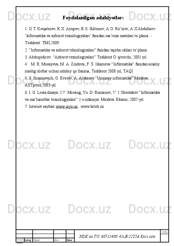 O’lcha m
mm m varaq Hujjat: Imzo
Sana  varaq
NDK va TU  60711400 .   41sE -2 2 TJA  Kurs ishiFoydalanilgan adabiyotlar:
1. O.T. Kenjaboev, R.X. Ayupov, B.S. Sultonov, A.O. Ro‘ziev, A.X.Abdullaev
‘Informatika va axborot texnologiyalari’ fanidan ma’ruza matnlari to`plami.  - 
Toshkent: TMI,2009.
2. “Informatika va axborot tehnologiyalari” fanidan tajriba ishlari to’plami.
3 .  Abduqodirov. “Axborot texnologiyalari” Toshkent O`qituvchi, 2001 yil.
4.   M. R. Musayeva, M. A. Zoidova, F. S. Islamova “Informatika” fanidan amaliy 
mashg`ulotlar uchun uslubiy qo`llanma, Toshkent 2008 yil, TAQI.
5. S. Simonovich, G. Evseev, A. Alekseev “Umumiy informatika” Moskva: 
ASTpress,2003-yil.
6. I. G. Lesnichnaya, I.V. Missing, Yu. D. Romanov, V. I. Shestakov “Informatika 
va ma’lumotlar texnologiyalari” 2-e izdaniya. Moskva: Eksmo, 2007-yil 
7. Internet saytlari  www.ziyo.uz ,  www.kitob.uz. 