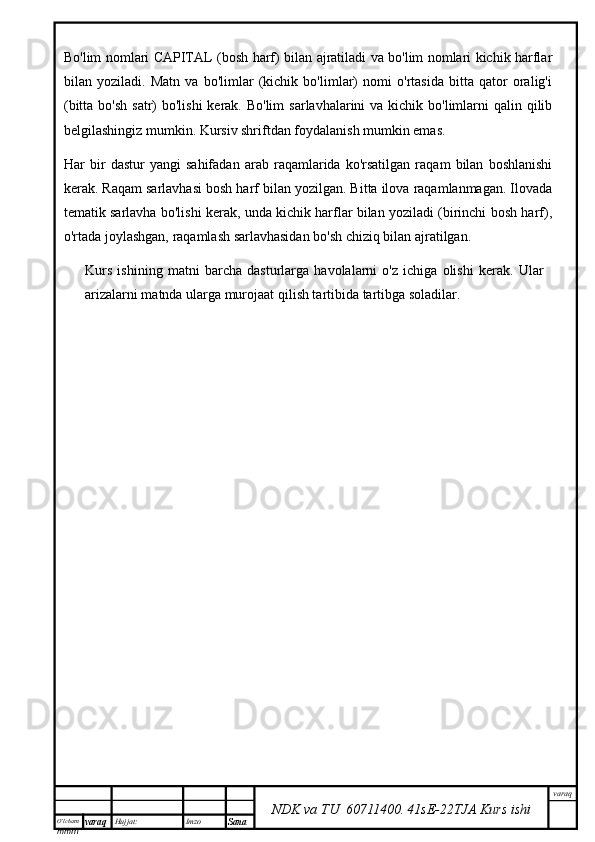 O’lcha m
mm m varaq Hujjat: Imzo
Sana  varaq
NDK va TU  60711400 .   41sE -2 2 TJA  Kurs ishiBo'lim nomlari CAPITAL (bosh harf) bilan ajratiladi va bo'lim nomlari kichik harflar
bilan   yoziladi.   Matn   va   bo'limlar   (kichik   bo'limlar)   nomi   o'rtasida   bitta   qator   oralig'i
(bitta bo'sh  satr)  bo'lishi  kerak. Bo'lim  sarlavhalarini  va kichik bo'limlarni  qalin qilib
belgilashingiz mumkin. Kursiv shriftdan foydalanish mumkin emas.
Har   bir   dastur   yangi   sahifadan   arab   raqamlarida   ko'rsatilgan   raqam   bilan   boshlanishi
kerak. Raqam sarlavhasi bosh harf bilan yozilgan. Bitta ilova raqamlanmagan. Ilovada
tematik sarlavha bo'lishi kerak, unda kichik harflar bilan yoziladi (birinchi bosh harf),
o'rtada joylashgan, raqamlash sarlavhasidan bo'sh chiziq bilan ajratilgan.
Kurs   ishining   matni   barcha   dasturlarga   havolalarni   o'z   ichiga   olishi   kerak.   Ular
arizalarni matnda ularga murojaat qilish tartibida tartibga soladilar. 