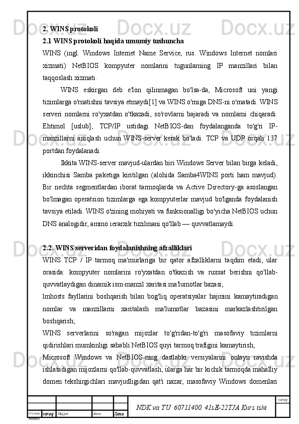 O’lcha m
mm m varaq Hujjat: Imzo
Sana  varaq
NDK va TU  60711400 .   41sE -2 2 TJA  Kurs ishi2. WINS protokoli
2.1 WINS protokoli haqida umumiy tushuncha
WINS   (ingl.   Windows   Internet   Name   Service,   rus.   Windows   Internet   nomlari
xizmati)   NetBIOS   kompyuter   nomlarini   tugunlarning   IP   manzillari   bilan
taqqoslash xizmati.
WINS   eskirgan   deb   e'lon   qilinmagan   bo'lsa-da,   Microsoft   uni   yangi
tizimlarga o'rnatishni tavsiya etmaydi[1] va WINS o'rniga DNS-ni o'rnatadi. WINS
serveri   nomlarni   ro'yxatdan   o'tkazadi,   so'rovlarni   bajaradi   va   nomlarni   chiqaradi.
Ehtimol   [uslub],   TCP/IP   ustidagi   NetBIOS-dan   foydalanganda   to'g'ri   IP-
manzillarni   aniqlash   uchun   WINS-server   kerak   bo'ladi.   TCP   va   UDP   orqali   137
portdan foydalanadi.
Ikkita WINS-server mavjud-ulardan biri Windows Server bilan birga keladi,
ikkinchisi   Samba   paketiga   kiritilgan   (alohida   Samba4WINS   porti   ham   mavjud).
Bir   nechta   segmentlardan   iborat   tarmoqlarda   va   Active   Directory-ga   asoslangan
bo'lmagan   operatsion   tizimlarga   ega   kompyuterlar   mavjud   bo'lganda   foydalanish
tavsiya etiladi. WINS o'zining mohiyati va funksionalligi bo'yicha NetBIOS uchun
DNS analogidir, ammo ierarxik tuzilmani qo'llab — quvvatlamaydi.
2.2. WINS serveridan foydalanishning afzalliklari
WINS   TCP   /   IP   tarmoq   ma'murlariga   bir   qator   afzalliklarni   taqdim   etadi,   ular
orasida:   kompyuter   nomlarini   ro'yxatdan   o'tkazish   va   ruxsat   berishni   qo'llab-
quvvatlaydigan dinamik ism-manzil xaritasi ma'lumotlar bazasi;
lmhosts   fayllarini   boshqarish   bilan   bog'liq   operatsiyalar   hajmini   kamaytiradigan
nomlar   va   manzillarni   xaritalash   ma'lumotlar   bazasini   markazlashtirilgan
boshqarish;
WINS   serverlarini   so'ragan   mijozlar   to'g'ridan-to'g'ri   masofaviy   tizimlarni
qidirishlari mumkinligi sababli NetBIOS quyi tarmoq trafigini kamaytirish;
Microsoft   Windows   va   NetBIOS-ning   dastlabki   versiyalarini   onlayn   ravishda
ishlatadigan mijozlarni qo'llab-quvvatlash, ularga har bir kichik tarmoqda mahalliy
domen   tekshirgichlari   mavjudligidan   qat'i   nazar,   masofaviy   Windows   domenlari 