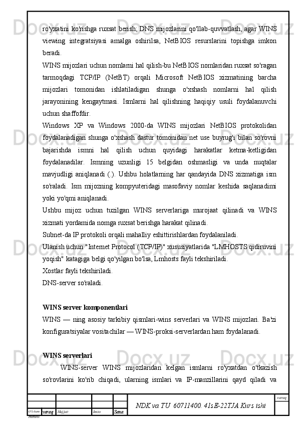 O’lcha m
mm m varaq Hujjat: Imzo
Sana  varaq
NDK va TU  60711400 .   41sE -2 2 TJA  Kurs ishiro'yxatini ko'rishga ruxsat berish; DNS mijozlarini qo'llab-quvvatlash, agar WINS
viewing   integratsiyasi   amalga   oshirilsa,   NetBIOS   resurslarini   topishga   imkon
beradi.
WINS mijozlari uchun nomlarni hal qilish-bu NetBIOS nomlaridan ruxsat so'ragan
tarmoqdagi   TCP/IP   (NetBT)   orqali   Microsoft   NetBIOS   xizmatining   barcha
mijozlari   tomonidan   ishlatiladigan   shunga   o'xshash   nomlarni   hal   qilish
jarayonining   kengaytmasi.   Ismlarni   hal   qilishning   haqiqiy   usuli   foydalanuvchi
uchun shaffofdir.
Windows   XP   va   Windows   2000-da   WINS   mijozlari   NetBIOS   protokolidan
foydalanadigan   shunga   o'xshash   dastur   tomonidan   net   use   buyrug'i   bilan   so'rovni
bajarishda   ismni   hal   qilish   uchun   quyidagi   harakatlar   ketma-ketligidan
foydalanadilar.   Ismning   uzunligi   15   belgidan   oshmasligi   va   unda   nuqtalar
mavjudligi   aniqlanadi   (.).   Ushbu   holatlarning   har   qandayida   DNS   xizmatiga   ism
so'raladi.   Ism   mijozning   kompyuteridagi   masofaviy   nomlar   keshida   saqlanadimi
yoki yo'qmi aniqlanadi.
Ushbu   mijoz   uchun   tuzilgan   WINS   serverlariga   murojaat   qilinadi   va   WINS
xizmati yordamida nomga ruxsat berishga harakat qilinadi.
Subnet-da IP protokoli orqali mahalliy eshittirishlardan foydalaniladi.
Ulanish uchun "Internet Protocol (TCP/IP)" xususiyatlarida "LMHOSTS qidiruvini
yoqish" katagiga belgi qo'yilgan bo'lsa, Lmhosts fayli tekshiriladi.
Xostlar fayli tekshiriladi.
DNS-server so'raladi.
WINS server komponentlari
WINS   —   ning   asosiy   tarkibiy   qismlari-wins   serverlari   va   WINS   mijozlari.   Ba'zi
konfiguratsiyalar vositachilar — WINS-proksi-serverlardan ham foydalanadi.
WINS serverlari
WINS-server   WINS   mijozlaridan   kelgan   ismlarni   ro'yxatdan   o'tkazish
so'rovlarini   ko'rib   chiqadi,   ularning   ismlari   va   IP-manzillarini   qayd   qiladi   va 