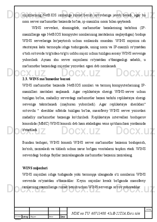 O’lcha m
mm m varaq Hujjat: Imzo
Sana  varaq
NDK va TU  60711400 .   41sE -2 2 TJA  Kurs ishimijozlarning   NetBIOS   ismlariga   ruxsat   berish   so'rovlariga   javob   beradi,   agar   bu
nom server ma'lumotlar bazasida bo'lsa, ip-manzilni nomi bilan qaytaradi.
WINS   serverlari,   shuningdek,   ma'lumotlar   bazalarining   tarkibini   (IP-
manzillarga ega NetBIOS kompyuter nomlarining xaritalarini saqlaydigan) boshqa
WINS   serverlariga   ko'paytirish   uchun   sozlanishi   mumkin.   WINS   mijozini   ish
stantsiyasi  kabi tarmoqda ishga tushirganda, uning nomi va IP-manzili ro'yxatdan
o'tish so'rovida to'g'ridan-to'g'ri ushbu mijoz uchun tuzilgan asosiy WINS serveriga
yuboriladi.   Aynan   shu   server   mijozlarni   ro'yxatdan   o'tkazganligi   sababli,   u
ma'lumotlar bazasidagi mijozlar yozuvlari egasi deb nomlanadi.
2.3. WINS ma'lumotlar bazasi
WINS   ma'lumotlar   bazasida   NetBIOS   nomlari   va   tarmoq   kompyuterlarining   IP-
manzillari   xaritalari   saqlanadi.   Agar   replikatsiya   sherigi   WINS-server   uchun
tuzilgan bo'lsa, mahalliy serverdagi ma'lumotlar bazasi tarkibi replikatsiya sherigi
serveriga   takrorlanadi   (majburan   yuboriladi).   Agar   replikatsiya   sheriklari"
so'rovchi   "   sheriklar   sifatida   tuzilgan   bo'lsa,   masofaviy   WINS   server   yozuvlari
mahalliy   ma'lumotlar   bazasiga   ko'chiriladi.   Replikatsiya   intervallari   boshqaruv
konsolida (MMC) WINS konsoli deb ham ataladigan wins qo'shimchasi yordamida
o'rnatiladi.
Bundan   tashqari,   WINS   konsoli   WINS   server   ma'lumotlar   bazasini   boshqarish,
ko'rish,   zaxiralash   va   tiklash   uchun   zarur   bo'lgan   vositalarni   taqdim   etadi.   WINS
serveridagi boshqa fayllar zaxiralanganda ma'lumotlar bazasini zaxiralang.
WINS mijozlari
WINS   mijozlari   ishga   tushganda   yoki   tarmoqqa   ulanganda   o'z   nomlarini   WINS
serverida   ro'yxatdan   o'tkazadilar.   Keyin   mijozlar   kerak   bo'lganda   masofaviy
ismlarning manzillariga ruxsat berish uchun WINS serveriga so'rov yuboradilar. 