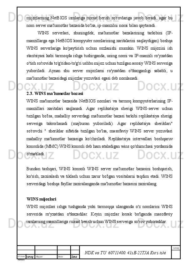 O’lcha m
mm m varaq Hujjat: Imzo
Sana  varaq
NDK va TU  60711400 .   41sE -2 2 TJA  Kurs ishimijozlarning   NetBIOS   ismlariga   ruxsat   berish   so'rovlariga   javob   beradi,   agar   bu
nom server ma'lumotlar bazasida bo'lsa, ip-manzilni nomi bilan qaytaradi.
WINS   serverlari,   shuningdek,   ma'lumotlar   bazalarining   tarkibini   (IP-
manzillarga ega NetBIOS kompyuter nomlarining xaritalarini saqlaydigan) boshqa
WINS   serverlariga   ko'paytirish   uchun   sozlanishi   mumkin.   WINS   mijozini   ish
stantsiyasi  kabi tarmoqda ishga tushirganda, uning nomi va IP-manzili ro'yxatdan
o'tish so'rovida to'g'ridan-to'g'ri ushbu mijoz uchun tuzilgan asosiy WINS serveriga
yuboriladi.   Aynan   shu   server   mijozlarni   ro'yxatdan   o'tkazganligi   sababli,   u
ma'lumotlar bazasidagi mijozlar yozuvlari egasi deb nomlanadi.
2.3. WINS ma'lumotlar bazasi
WINS   ma'lumotlar   bazasida   NetBIOS   nomlari   va   tarmoq   kompyuterlarining   IP-
manzillari   xaritalari   saqlanadi.   Agar   replikatsiya   sherigi   WINS-server   uchun
tuzilgan bo'lsa, mahalliy serverdagi ma'lumotlar bazasi tarkibi replikatsiya sherigi
serveriga   takrorlanadi   (majburan   yuboriladi).   Agar   replikatsiya   sheriklari"
so'rovchi   "   sheriklar   sifatida   tuzilgan   bo'lsa,   masofaviy   WINS   server   yozuvlari
mahalliy   ma'lumotlar   bazasiga   ko'chiriladi.   Replikatsiya   intervallari   boshqaruv
konsolida (MMC) WINS konsoli deb ham ataladigan wins qo'shimchasi yordamida
o'rnatiladi.
Bundan   tashqari,   WINS   konsoli   WINS   server   ma'lumotlar   bazasini   boshqarish,
ko'rish,   zaxiralash   va   tiklash   uchun   zarur   bo'lgan   vositalarni   taqdim   etadi.   WINS
serveridagi boshqa fayllar zaxiralanganda ma'lumotlar bazasini zaxiralang.
WINS mijozlari
WINS   mijozlari   ishga   tushganda   yoki   tarmoqqa   ulanganda   o'z   nomlarini   WINS
serverida   ro'yxatdan   o'tkazadilar.   Keyin   mijozlar   kerak   bo'lganda   masofaviy
ismlarning manzillariga ruxsat berish uchun WINS serveriga so'rov yuboradilar.
