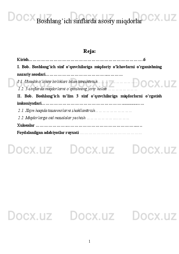 Boshlang’ich sinflarda asosiy miqdorlar
Reja:
Kirish………………………………………………………………………. 6
I .   Bob.   Boshlang’ich   sinf   o’quvchilariga   miqdoriy   o’lchovlarni   o’rganishning
nazariy asoslari……………………………………..…………
1.1. Uzunlik o’lchov birliklari bilan tanishtirish…………………………...
 1.2. 3-sinflarda miqdorlarni o’qitishning joriy holati ……………………
II.   Bob.   Boshlang’ich   ta’lim   3   sinf   o’quvchilariga   miqdorlarni   o’rgatish
imkoniyatlari…………………………………………………..............……
  2.1. Xajm haqida tasavvurlarni shakllantirish…………………………
 2. 2 . Miqdorlarga oid masalalar yechish ……………………..………
Xulosalar ………………….…………………………………………..…..
Foydalanilgan adabiyotlar ruyxati  ……………………………………...
1 