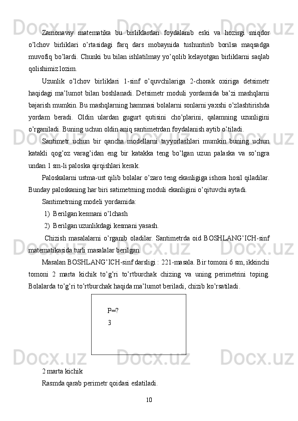 Zamonaviy   matematika   bu   birliklardan   foydalanib   eski   va   hozirgi   miqdor
o’lchov   birliklari   o’rtasidagi   farq   dars   mobaynida   tushuntirib   borilsa   maqsadga
muvofiq bo’lardi. Chunki bu bilan ishlatilmay yo’qolib kelayotgan birliklarni saqlab
qolishimiz lozim.
Uzunlik   o’lchov   birliklari   1-sinf   o’quvchilariga   2-chorak   oxiriga   detsimetr
haqidagi   ma’lumot   bilan   boshlanadi.   Detsimetr   moduli   yordamida   ba’zi   mashqlarni
bajarish mumkin. Bu mashqlarning hammasi bolalarni sonlarni yaxshi o’zlashtirishda
yordam   beradi.   Oldin   ulardan   gugurt   qutisini   cho’plarini,   qalamning   uzunligini
o’rganiladi. Buning uchun oldin aniq santimetrdan foydalanish aytib o’tiladi.
Santimetr   uchun   bir   qancha   modellarni   tayyorlashlari   mumkin   buning   uchun
katakli   qog’oz   varag’idan   eng   bir   katakka   teng   bo’lgan   uzun   palaska   va   so’ngra
undan 1 sm-li paloska qirqishlari kerak.
Paloskalarni ustma-ust qilib bolalar o’zaro teng ekanligiga ishora hosil qiladilar.
Bunday paloskaning har biri satimetrning moduli ekanligini o’qituvchi aytadi.
Santimetrning modeli yordamida:
1) Berilgan kesmani o’lchash
2) Berilgan uzunlikdagi kesmani yasash.
  Chizish   masalalarni   o’rganib   oladilar.   Santimetrda   oid   BOSHLANG’ICH-sinf
matematikasida turli masalalar berilgan.
Masalan BOSHLANG’ICH-sinf darsligi : 221-masala. Bir tomoni 6 sm, ikkinchi
tomoni   2   marta   kichik   to’g’ri   to’rtburchak   chizing   va   uning   perimetrini   toping.
Bolalarda to’g’ri to’rtburchak haqida ma’lumot beriladi, chizib ko’rsatiladi .
Р = ?
3
 
2 marta kichik
Rasmda qarab perimetr qoidasi eslatiladi. 
10 