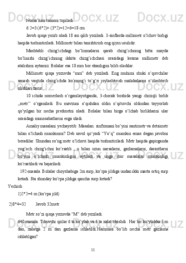 Noma’lum tomoni topiladi. 
6:2=3 (6*2)+ (3*2)=12+6=18 cm
Javob qisqa yozib oladi 18 sm qilib yoziladi. 3-sinflarda millimetr o’lchov birligi
haqida tushuntiriladi. Millimetr bilan tanishtirish eng qiyin usulidir.
Mashtabli   chizg’ichdagi   bo’linmalarni   qarab   chizg’ichning   bitta   mayda
bo’linishi   chizg’ichning   ikkita   chizg’ichchasi   orasidagi   kesma   millimetr   deb
atalishini aytamiz. Bolalar esa 10 mm bor ekanligini bilib oladilar.
Millimetr   qisqa   yozuvda   “mm”   deb   yoziladi.   Eng   muhimi   shuki   o’quvchilar
sanash   vaqtida   chizg’ichda   ko’rmog’i   to’g’ri   joylashtirish   malakalarini   o’zlashtirib
olishlari zarur.
10   ichida   nomerlash   o’rganilayotganda,   3-chorak   boshida   yangi   chiziqli   birlik
,, metr ’’   o’rganiladi.   Bu   mavzuni   o’qishdan   oldin   o’qituvchi   oldindan   tayyorlab
qo’yilgan   bir   necha   predmetni   oladi.   Bolalar   bilan   birga   o’lchab   birliklarini   ular
orasidagi munosabatlarini esga oladi.
Amaliy masalani yechayotib: Masalan: sinfxonani bo’yini santimetr va detsimetr
bilan   o’lchash   mumkinmi?   Deb   savol   qo’yadi   “Yo’q”   mumkin   emas   degan   javobni
beradilar. Shundan so’ng metr o’lchovi haqida tushuntiriladi. Metr haqida gapirganda
yog’och   chizg’ichni   ko’rsatib   ,   u   bilan   uzun   narsalarni,   gazlamalarni,   daraxtlarni
bo’yini   o’lchash   mumkinligini   aytiladi   va   unga   doir   masalalar   mumkinligi
ko’rsatiladi va bajariladi.
  192-masala. Bolalar choyshabiga 2m surp, ko’rpa jildiga undan ikki marta ortiq surp
ketadi. 8ta shunday ko’rpa jildiga qancha surp ketadi?
   Yechish
1)2*2=4 m (ko’rpa jild)
    2)8*4=32         Javob 32metr
Metr so’zi qisqa yozuvda “M” deb yoziladi.
640-masala.  Tikuvchi qizlar 6 ta ko’ylak va 6 ta xalat tikishdi . Har bir ko’ylakka 3 m
dan,   xalatga   2   m   dan   gazlama   ishlatildi.Hammasi   bo’lib   necha   metr   gazlama
ishlatilgan?
11