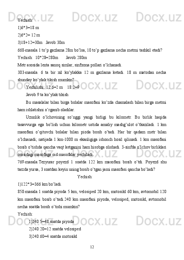 Yechish:
1)6*3=18 m
2)6*2= 12 m
3)18+12=30m   Javob:30m
668-masala.1 to’p gazlama 28m bo’lsa, 10 to’p gazlama necha metrni tashkil etadi?
Yechish:  10*28=280m       Javob:280m
Metr asosida lenta sanoq simlar ,  sinfxona pollari o’lchanadi.
303-masala.   6   ta   bir   xil   ko’ylakka   12   m   gazlama   ketadi.   18   m   matodan   necha
shunday ko’ylak tikish mumkin?
Yechilishi: 12:6=2 m    18:2=9
Javob 9 ta   ko’ylak tikish
Bu masalalar bilan birga bolalar masofani ko’zda chamalash bilan birga metrni
ham ishlatishni o’rganib oladilar.
Uzunlik   o’lchovining   so’nggi   yangi   birligi   bu   kilometr.   Bu   birlik   haqida
tasavvurga   ega   bo’lish   uchun   kilometr   ustida   amaliy   mashg’ulot   o’tkaziladi.   1   km
masofani   o’qituvchi   bolalar   bilan   pioda   bosib   o’tadi.   Har   bir   qadam   metr   bilan
o’lchanadi;  natijada  1 km-1000 m   ekanligiga  ishonch  hosil  qilinadi.  1 km   masofani
bosib o’tishda qancha vaqt ketganini ham hisobga olishadi. 3-sinfda o’lchov birliklari
orasidagi masofaga oid masofalar yechiladi.
769-masala.Tezyurar   poyezd   1   soatda   122   km   masofani   bosib   o’tdi.   Poyezd   shu
tarzda yursa, 3 soatdan keyin uning bosib o’tgan jami masofasi qancha bo’ladi?
Yechish:
1)122*3=366 km bo’ladi.
858-masala.1 soatda piyoda 5 km, velosiped 20 km, motosikl 60 km, avtomobil 120
km   masofani   bosib   o’tadi.240   km   masofani   piyoda,   velosiped,   motosikl,   avtomobil
necha soatda bosib o’tishi mumkin?
Yechish:
1)240:5=48 soatda piyoda
2)240:20=12 soatda velosiped
3)240:60=4 soatda motosikl
12 