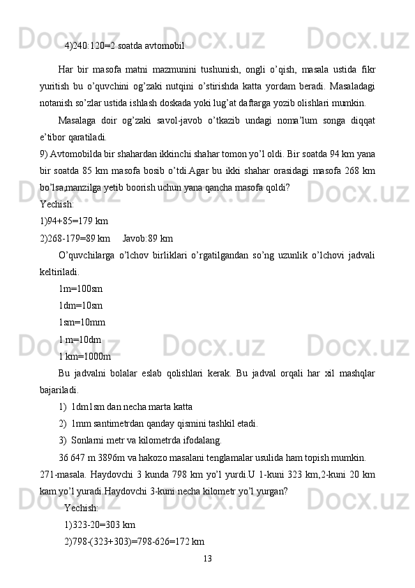 4)240:120=2 soatda avtomobil
H ar   bir   masofa   matni   mazmunini   tushunish,   ongli   o’qish,   masala   ustida   fi k r
yuritish   bu   o’quvchini   og’zaki   nutqini   o’stirishda   katta   yordam   beradi.   Masaladagi
notanish so’zlar ustida ishlash doskada yoki lug’at daftarga yozib olishlari mumkin.
Masalaga   doir   og’zaki   savol-javob   o’tkazib   undagi   noma’lum   songa   diqqat
e’tibor qaratiladi.
9)  Avtomobilda bir shahardan ikkinchi shahar tomon yo’l oldi. Bir soatda 94 km yana
bir   soatda   85   km   masofa   bosib   o’tdi.Agar   bu   ikki   shahar   orasidagi   masofa   268   km
bo’lsa,manzilga yetib boorish uchun yana qancha masofa qoldi?
Yechish:
1)94+85=179 km
2)268-179=89 km     Javob:89 km
O’quvchilarga   o’lchov   birliklari   o’rgatilgandan   so’ng   uzunlik   o’lchovi   jadvali
keltiriladi.
1m=100sm
1dm=10sm
1sm=10mm
1 m=10dm
1 km=1000m
Bu   jadvalni   bolalar   eslab   qolishlari   kerak.   Bu   jadval   orqali   har   xil   mashqlar
bajariladi.
1) 1dm1sm dan necha marta katta
2) 1mm santimetrdan qanday qismini tashkil etadi.
3) Sonlarni metr va kilometrda ifodalang.
36   647 m 3896m va hakozo masalani tenglamalar usulida ham topish mumkin.
271-masala.  Haydovchi  3 kunda 798 km  yo’l  yurdi.U 1-kuni  323 km,2-kuni  20 km
kam yo’l yuradi.Haydovchi 3-kuni necha kilometr yo’l yurgan?
Yechish:
1)323-20=303 km
2)798-(323+303)=798-626=172 km
13 