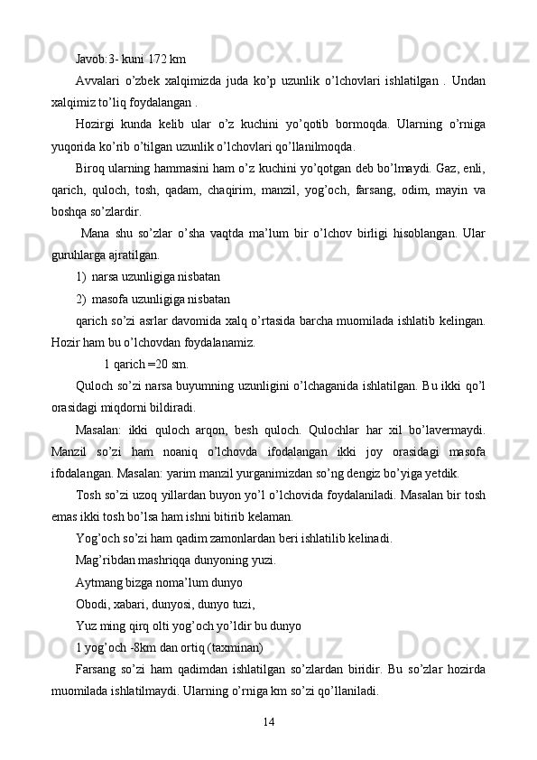 Javob:3- kuni 172 km
Avvalari   o’zbek   x alqimizda   juda   ko’p   uzunlik   o’lchovlari   ishlatilgan   .   Undan
xalqimiz to’liq foydalangan .
Hozirgi   kunda   kelib   ular   o’z   kuchini   yo’qotib   bormoqda.   Ularning   o’rniga
yuqorida ko’rib o’tilgan uzunlik o’lchovlari qo’llanilmoqda. 
Biroq ularning hammasini ham o’z kuchini yo’qotgan deb bo’lmaydi. Gaz, enli,
qarich,   quloch,   tosh,   qadam,   chaqirim,   manzil,   yog’och,   farsang,   odim,   mayin   va
boshqa so’zlardir.
  Mana   shu   so’zlar   o’sha   vaqtda   ma’lum   bir   o’lchov   birligi   hisoblangan.   Ular
guruhlarga ajratilgan. 
1) narsa uzunligiga nisbatan
2) masofa uzunligiga nisbatan
qarich so’zi asrlar davomida xalq o’rtasida barcha muomilada ishlatib kelingan.
Hozir ham bu o’lchovdan foydalanamiz.
         1 qarich =20 sm.
Quloch so’zi narsa buyumning uzunligini o’lchaganida ishlatilgan. Bu ikki qo’l
orasidagi miqdorni bildiradi. 
Masalan:   ikki   quloch   arqon,   besh   quloch.   Qulochlar   har   xil   bo’lavermaydi.
Manzil   so’zi   ham   noaniq   o’lchovda   ifodalangan   ikki   joy   orasidagi   masofa
ifodalangan. Masalan: yarim manzil yurganimizdan so’ng dengiz bo’yiga yetdik.
Tosh so’zi uzoq yillardan buyon yo’l o’lchovida foydalaniladi. Masalan bir tosh
emas ikki tosh bo’lsa ham ishni bitirib kelaman. 
Yog’och so’zi ham qadim zamonlardan beri ishlatilib kelinadi. 
Mag’ribdan mashriqqa dunyoning yuzi. 
Aytmang bizga noma’lum dunyo
Obodi, xabari, dunyosi, dunyo tuzi,
Yuz ming qirq olti yog’och yo’ldir bu dunyo
1 yog’och -8km dan ortiq (taxminan)
Farsang   so’zi   ham   qadimdan   ishlatilgan   so’zlardan   biridir.   Bu   so’zlar   hozirda
muomilada ishlatilmaydi. Ularning o’rniga km so’zi qo’llaniladi.
14 