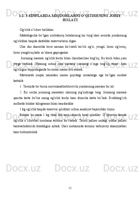 1.2. 3-SINFLARDA MIQDORLARNI O’QITISHNING JORIY
HOLATI
Og’irlik o’lchov birliklari.
Maktabgacha   bo’lgan   yoshdayoq   bolalarning   his   tuyg’ulari   asosida   jismlarning
og’irliklari haqida dastlabki tasavvurlarni olgan.
Ular   shu   sharoitda   biror   narsani   ko’rsatib   ko’rib   og’ir,   yengil,   biroz   og’irroq,
biroz yengilroq kabi so’zlarni gapirganlar.
 Jismning massasi og’irlik kuchi bilan chambarchas bog’liq. Bu kuch bilan jism
yerga   tortiladi.   Shuning   uchun   jism   massasi   jismning   o’ziga   bog’liq   emas.   Jism
og’irligini taqqoslaganda bu xossa massa deb ataladi.
Matematik   nuqtai   nazardan   massa   quyidagi   xossalarga   ega   bo’lgan   musbat
kattalik. 
1.  T arozida bir-birini muvozanatlashtiruvchi jismlarning massasi bir xil.
2.   Bir   necha   jismning   massalari   ularning   yig’indisiga   teng.   Jismning   massasi
qancha   katta   bo’lsa   uning   og’irlik   kuchi   ham   shuncha   katta   bo’ladi.   Boshlang’ich
sinflarda bolalar kilogramm bilan tanishadilar.
1 kg og’irlik haqida tasavvur qilishlari uchun amaliyot bajarishlar lozim
Bolalar   bu  narsa  1  kg  ekan   deb  aniq  ishonch   hosil   qiladilar.  O’qituvchi  darsda
og’irlik o’lchovlari moslama tarozini ko’rsatadi. Tarozi pallasi undagi yuklar pallasi
baravarlashtirish kerakligini aytadi. Dars mobaynida tarozini tarbiyaviy ahamiyatlari
ham tushuntiriladi.
15 