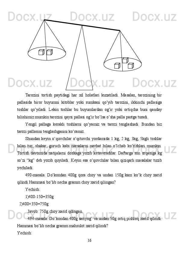 Tarozini   tortish   paytidagi   har   xil   holatlari   kuzatiladi.   Masalan,   tarozining   bir
pallasida   biror   buyumni   kitoblar   yoki   sumkani   qo’yib   tarozini,   ikkinchi   pallasiga
toshlar   qo’yiladi.   Lekin   toshlar   bu   buyumlardan   og’ir   yoki   ortiqcha   buni   qanday
bilishimiz mumkin tarozini qaysi pallasi og’ir bo’lsa o’sha palla pastga turadi.
Yengil   pallaga   kerakli   toshlarni   qo’yamiz   va   tarozi   tenglashadi.   Bundan   biz
tarozi pallasini tenglashganini ko’ramiz.
Shundan keyin o’quvchilar o’qituvchi yordamida 1 kg, 2 kg, 3kg, 5kgli toshlar
bilan   tuz,   shakar,   guruch   kabi   narsalarni   navbat   bilan   o’lchab   ko’rishlari   mumkin.
To r tish   davomida   natijalarni   doskaga   yozib   ketaveradilar.   Daftarga   son   orqasiga   kg
so’zi  “kg”  deb  yozib  quyiladi.  Keyin  esa  o’quvchilar   bilan qiziqarli  masalalar  tuzib
yechiladi.
490-masala.   Do’kondan   400g   qora   choy   va   undan   150g   kam   ko’k   choy   xarid
qilindi.Hammasi bo’lib necha gramm choy xarid qilingan?
Yechish:
1)400-150=350g
  2)400+350=750g
Javob: 750g choy xarid qilingan.
494-masala. Do’kondan 400g sariyog’ va undan 50g ortiq pishloq xarid qilindi.
Hammasi bo’lib necha gramm mahsulot xarid qilindi?
Yechish:
16