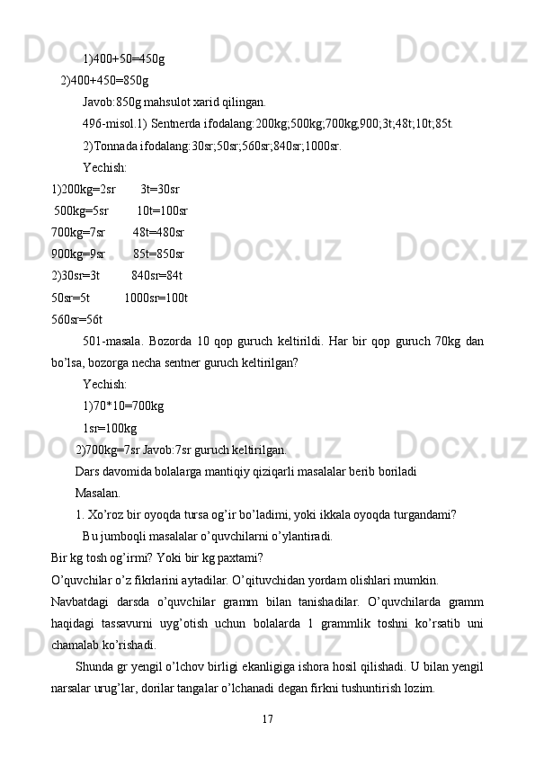 1)400+50=450g
   2)400+450=850g
Javob:850g mahsulot xarid qilingan.
496-misol.1) Sentnerda ifodalang:200kg;500kg;700kg;900;3t;48t;10t;85t.
2)Tonnada ifodalang:30sr;50sr;560sr;840sr;1000sr.
Yechish:
1)200kg=2sr        3t=30sr
 500kg=5sr         10t=100sr
700kg=7sr         48t=480sr
900kg=9sr         85t=850sr
2)30sr=3t          840sr=84t
50sr=5t           1000sr=100t
560sr=56t
501-masala.   Bozorda   10   qop   guruch   keltirildi.   Har   bir   qop   guruch   70kg   dan
bo’lsa, bozorga necha sentner guruch keltirilgan?
Yechish:
1)70*10=700kg
1sr=100kg
2)700kg=7sr Javob:7sr guruch keltirilgan.
Dars davomida bolalarga mantiqiy qiziqarli masalalar berib boriladi
Masalan.
1. Xo’roz bir oyoqda tursa og’ir bo’ladimi, yoki ikkala oyoqda turgandami?
Bu jumboqli masalalar o’quvchilarni  o’ ylantiradi.
Bir kg tosh og’irmi? Yoki bir kg paxtami?
O’quvchilar o’z fikrlarini aytadilar. O’qituvchidan yordam olishlari mumkin.
Navbatdagi   da r sda   o’quvchilar   gramm   bilan   tanishadilar.   O’quvchilarda   gramm
haqidagi   tassavurni   uyg’otish   uchun   bolalarda   1   grammlik   toshni   ko’rsatib   uni
chamalab ko’rishadi.
S h unda gr yengil o’lchov birligi ekanligiga ishora hosil qilishadi. U bilan yengil
narsalar urug’lar, dorilar tangalar o’lchanadi degan firkni tushuntirish lozim.
17