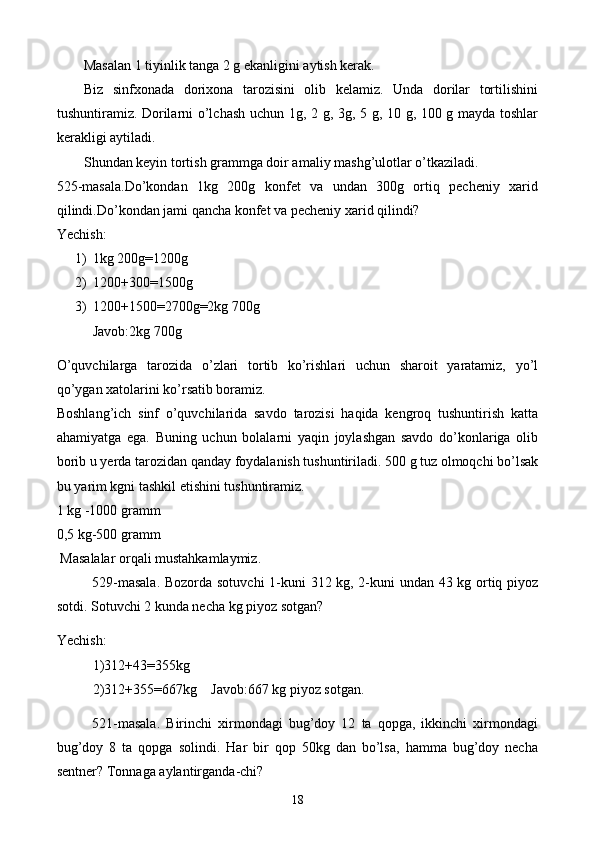 Masalan 1 tiyinlik tanga 2 g ekanligini aytish kerak.
Biz   sinfxonada   dorixona   tarozisini   olib   kelamiz.   Unda   dorilar   tortilishini
tushuntiramiz. Dorilarni o’lchash uchun 1g, 2 g, 3g, 5 g, 10 g, 100 g mayda toshlar
kerakligi aytiladi.
Shundan keyin tortish grammga doir amaliy mashg’ulotlar o’tkaziladi.
525-masala.Do’kondan   1kg   200g   konfet   va   undan   300g   ortiq   pecheniy   xarid
qilindi.Do’kondan jami qancha konfet va pecheniy xarid qilindi?
Yechish:
1) 1kg 200g=1200g
2) 1200+300=1500g
3) 1200+1500=2700g=2kg 700g
Javob:2kg 700g
O’quvchilarga   tarozida   o’zlari   tortib   ko’rishlari   uchun   sharoit   yaratamiz,   yo’l
qo’ygan xatolarini ko’rsatib boramiz.
Boshlang’ich   sinf   o’quvchilarida   savdo   tarozisi   haqida   kengroq   tushuntirish   katta
ahamiyatga   ega.   Buning   uchun   bolalarni   yaqin   joylashgan   savdo   do’konlariga   olib
borib u yerda tarozidan qanday foydalanish tushuntiriladi. 500 g tuz olmoqchi bo’lsak
bu yarim kgni tashkil etishini tushuntiramiz.
1 kg -1000 gramm
0,5 kg-500 gramm
 Masalalar orqali mustahkamlaymiz.
529-masala. Bozorda sotuvchi 1-kuni 312 kg, 2-kuni undan 43 kg ortiq piyoz
sotdi. Sotuvchi 2 kunda necha kg piyoz sotgan?
Yechish:
1)312+43=355kg
2)312+355=667kg    Javob:667 kg piyoz sotgan.
521-masala.   Birinchi   xirmondagi   bug’doy   12   ta   qopga,   ikkinchi   xirmondagi
bug’doy   8   ta   qopga   solindi.   Har   bir   qop   50kg   dan   bo’lsa,   hamma   bug’doy   necha
sentner? Tonnaga aylantirganda-chi?
18 