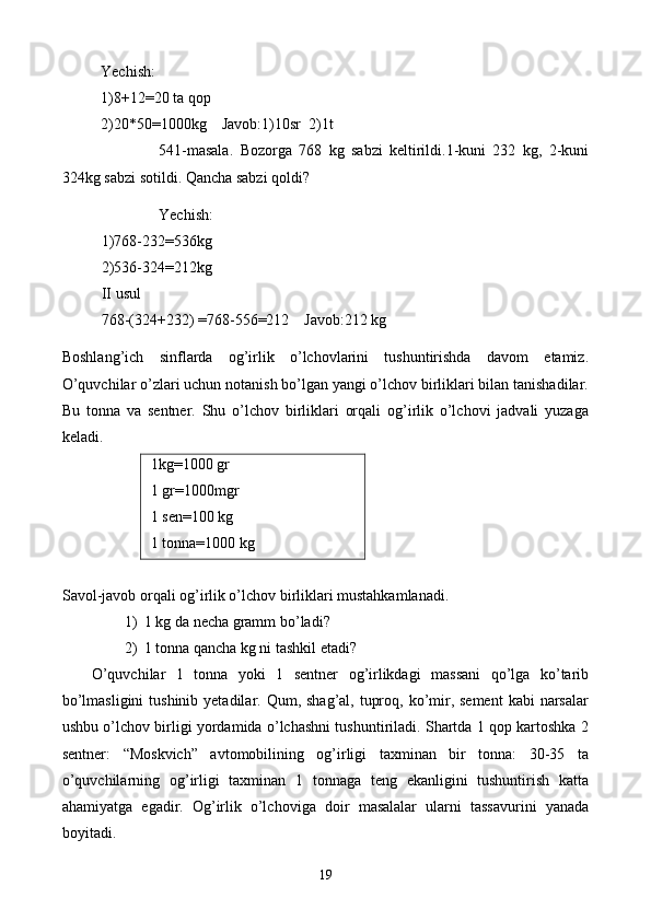 Yechish:
1)8+12=20 ta qop
2)20*50=1000kg    Javob:1)10sr  2)1t
541-masala.   Bozorga   768   kg   sabzi   keltirildi.1-kuni   232   kg,   2-kuni
324kg sabzi sotildi. Qancha sabzi qoldi?
Yechish:
1)768-232=536kg
2)536-324=212kg
II usul
768-(324+232) =768-556=212    Javob:212 kg
Boshlang’ich   sinflarda   og’irlik   o’lchovlarini   tushuntirishda   davom   etamiz.
O’quvchilar o’zlari uchun notanish bo’lgan yangi o’lchov birliklari bilan tanishadilar.
Bu   tonna   va   sentner.   Shu   o’lchov   birliklari   orqali   og’irlik   o’lchovi   jadvali   yuzaga
keladi.
 1kg=1000 gr
 1 gr=1000mgr
 1 sen=100 kg
 1 tonna=1000 kg
  
Savol-javob orqali og’irlik o’lchov birliklari mustahkamlanadi.
1) 1 kg da necha gramm bo ’ladi ?
2) 1 tonna qancha kg ni tashkil etadi?
O’quvchilar   1   tonna   yoki   1   sentner   og’irlikdagi   massani   qo’lga   ko’tarib
bo’lmasligini  tushinib  yetadilar. Qum, shag’al, tuproq, ko’mir, sement  kabi  narsalar
ushbu o’lchov birligi yordamida o’lchashni tushuntiriladi. Shartda 1 qop kartoshka 2
sentner:   “Moskvich”   avtomobilining   og’irligi   taxminan   bir   tonna:   30-35   ta
o’quvchilarning   og’irligi   taxminan   1   tonnaga   teng   ekanligini   tushuntirish   katta
ahamiyatga   egadir.   Og’irlik   o’lchovi g a   doir   masalalar   ularni   tassavurini   yanada
boyi t adi.
19 