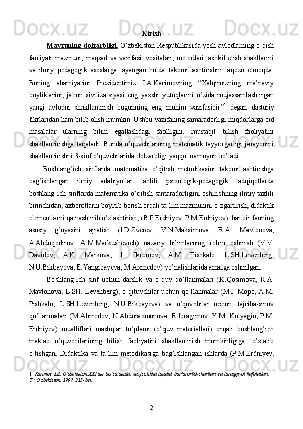 Kirish
Mavzun    ing     dolzarbligi.      O’zbekiston Respublikasida yosh avlodlarning o’qish
faoliyati  mazmuni, maqsad  va vazifasi,  vositalari, metodlari  tashkil  etish shakllarini
va   ilmiy   pedagogik   asoslarga   tayangan   holda   takomillashtirishni   taqozo   etmoqda.
Buning   ahamiyatini   Prezidentimiz   I.A.Karimovning   “Xalqimizning   ma’naviy
boyliklarini,   jahon   sivilizatsiyasi   eng   yaxshi   yutuqlarini   o’zida   mujassamlashtirgan
yangi   avlodni   shakllantirish   bugunning   eng   muhim   vazifasidir ” 1
  degan   dasturiy
fikrlaridan ham bilib olish mumkin. Ushbu vazifaning samaradorligi  miqdorlarga oid
masal a lar   ularning   bilim   egallashdagi   faolligini,   mustaqil   bilish   faoliyatini
shakllantirish ga   taqaladi.   Bunda   o’quvchilarning   matematik   tayyorgarligi   jarayonini
shakllantirishni 3-sinf o’quvchilarida dolzarbligi yaqqol namoyon bo’ladi.
Boshlang’ich   sinflarda   matematika   o’qitish   metodikasini   takomillashtirishga
bag’ishlangan   ilmiy   adabiyotlar   tahlili   psixologik-pedagogik   tadqiqotlarda
boshlang’ich sinflarda matematika o’qitish samaradorligini oshirishning ilmiy taxlili
birinchidan, axborotlarni boyitib borish orqali ta’lim mazmunini o’zgartirish, didaktik
elementlarni  q at n ashtirib o’zlashtirish, (B.P.Erdniyev, P.M.Erdniyev), har bir fanning
asosiy   g’oyasini   ajratish   (I.D.Zverev,   V.N.Maksimova,   R.A.   Mavlonova,
A.Abduqodirov,   A.M.Markushevich)   nazariy   bilimlarning   rolini   oshirish   (V.V.
Davidov,   A.K.   Markova,   J..   Ikromov,   A.M.   Pishkalo,   L.SH.Levenberg,
N.U.Bikbayeva, E.Yangibayeva, M.Axmedov) yo’nalishlarida amalga oshirilgan. 
Boshlang’ich   sinf   uchun   darslik   va   o’quv   qo’llanmalari   (K. Q osimova,   R.A.
Mavlonova,  L.SH.  Levenberg),  o’qituvchilar  uchun  qo’llanmalar   (M.I.  Mopo,  A.M.
Pishkalo,   L.SH.Levenberg,   N.U.Bikbayeva)   va   o’quvchilar   uchun,   tajriba-sinov
qo’llanmalari  (M.Ahmedov, N.Abduraxmonova, R.Ibragimov, Y.M. Kolyagin, P.M.
Erdniyev)   mualliflari   mashqlar   to’plami   (o’quv   materiallari)   orqali   boshlang’ich
maktab   o’quvchilarining   bilish   faoliyatini   shakllantirish   mumkinligiga   to’xtalib
o’tishgan.   Didaktika   va   ta’lim   metodikasi ga   bag’ishlangan   ishlarda   (P.M.Erdniyev,
1    Karimov I.A. O’zbekiston XXI asr bo’sa’asida: xavfsizlikka taµdid, bar³arorlik shartlari va taraqqiyot kafolatlari. –
T.: O’zbekiston, 1997. 215-bet.
  
2