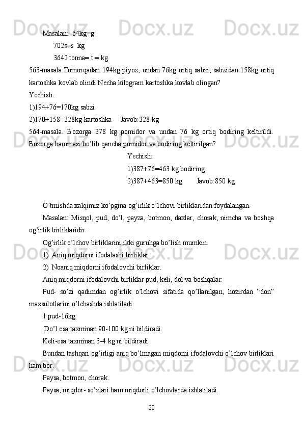 Masalan:  64kg=g
      702s=s  kg
      3642 tonna= t = kg
563-masala.Tomorqadan 194kg piyoz, undan 76kg ortiq sabzi, sabzidan 158kg ortiq
kartoshka kovlab olindi.Necha kilogram kartoshka kovlab olingan?
Yechish:
1)194+76=170kg sabzi
2)170+158=328kg kartoshka     Javob:328 kg 
564-masala.   Bozorga   378   kg   pomidor   va   undan   76   kg   ortiq   bodiring   keltirildi.
Bozorga hammasi bo’lib qancha pomidor va bodiring keltirilgan?
Yechish:
1)387+76=463 kg bodiring
2)387+463=850 kg        Javob:850 kg
O’tmishda xalqimiz ko’pgina og’irlik o’lchovi birliklaridan foydalangan.
Masalan:   Misqol,   pud,   do’l,   payza,   botmon,   daxlar,   chorak,   nimcha   va   boshqa
og’irlik birliklaridir.
Og’irlik o’lchov birliklarini ikki guruhga bo’lish mumkin.
1) Aniq miqdorni ifodalashi birliklar
2) Noaniq miqdorni ifodalovchi birliklar.
Aniq miqdorni ifodalovchi birliklar pud, keli, dol va boshqalar.
Pud-   so’zi   qadimdan   og’irlik   o’lchovi   sifatida   qo’llanilgan,   hozirdan   “don”
maxsulotlarini o’lchashda ishlatiladi. 
1 pud-16kg
 Do’l esa taxminan 90-100 kg   ni bildiradi.
Keli-esa taxminan 3-4 kg   ni bildiradi.
Bundan tashqari og’irligi aniq bo’lmagan miqdorni ifodalovchi o’lchov birliklari
ham bor.
Paysa, botmon, chorak.
Paysa, miqdor- so’zlari ham miqdorli o’lchovlarda ishlatiladi.
20 