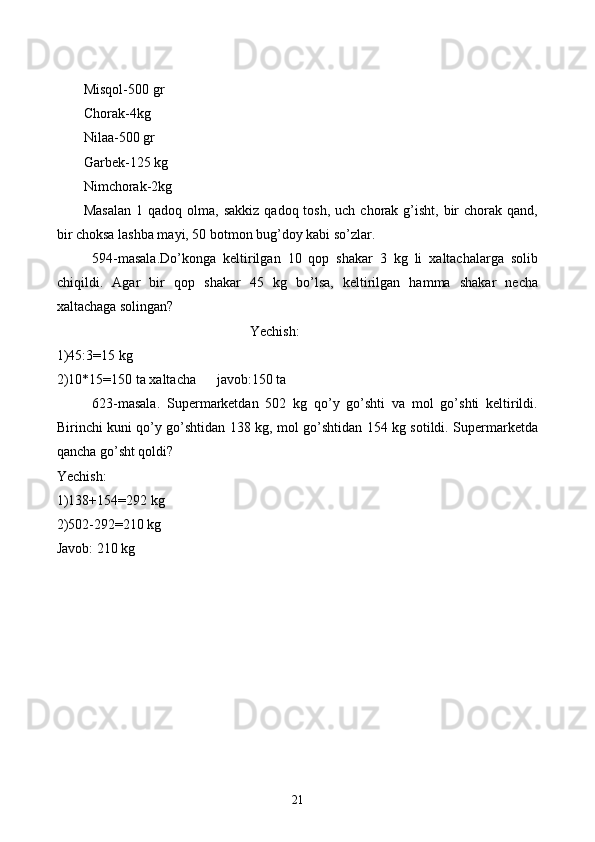 Misqol-500 gr
C h orak-4kg
Nilaa-500 gr
Garbek-125 kg
Nimchorak-2kg
Masalan   1 qadoq  olma, sakkiz   qadoq tosh,  uch  chorak g’isht,  bir   chorak  qand,
bir choksa lashba mayi, 50 botmon bug’doy kabi so’zlar.
594-masala.Do’konga   keltirilgan   10   qop   shakar   3   kg   li   xaltachalarga   solib
chiqildi.   Agar   bir   qop   shakar   45   kg   bo’lsa,   keltirilgan   hamma   shakar   necha
xaltachaga solingan?
Yechish:
1)45:3=15 kg
2)10*15=150 ta xaltacha      javob:150 ta 
623-masala.   Supermarketdan   502   kg   qo’y   go’shti   va   mol   go’shti   keltirildi.
Birinchi kuni qo’y go’shtidan 138 kg, mol go’shtidan 154 kg sotildi. Supermarketda
qancha go’sht qoldi?
Yechish:
1)138+154=292 kg
2)502-292=210 kg
Javob: 210 kg
21 